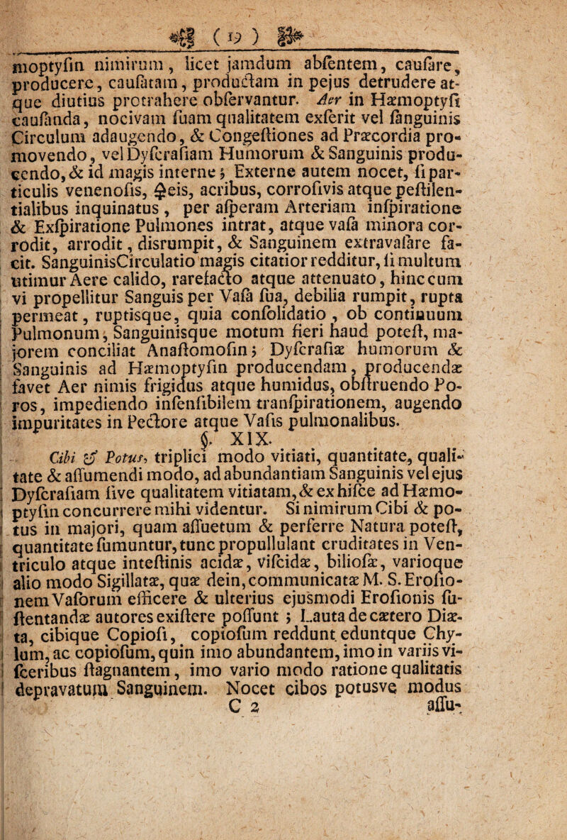 _ v * |J^*****1 l*****%fc**™^”* ml* *'r,r' r ™——**—'*********^^*****®®®®®®®®l®’^^®®,*WK8 tnoptyfin nimirum, licet jamdum ablcntem, caulare, producere, caulatam, produdam in pejus detrudere at¬ que diutius protrahere obfervantur. Aer in Haemoptyfi caufivnda, nocivam fuam qualitatem exierit vel fanguinis Circulum adaugendo, & Congelliones ad Praecordia pro¬ movendo, velDyfcrafiam Humorum & Sanguinis produ¬ cendo, & id magis interne •, Externe autem nocet, fi par¬ ticulis venenofis, $eis, acribus, corrofivis atque peftilen- tialibus inquinatus , per alperam Arteriam inlpiratione & Exlpiratione Pulmones intrat, atque vala minora cor¬ rodit, arrodit, disrumpit, & Sanguinem extravalare fa¬ cit. SanguinisCirculatio magis citatior redditur, fi multum utimur Aere calido, rarefacto atque attenuato, hinc cum vi propellitur Sanguis per Vala fua, debilia rumpit, rupta permeat, ruptisque, quia conlblidatio , ob continuum Pulmonum, Sanguinisque motum fieri haud potefi, ma¬ jorem conciliat Anafiomofin; Dyfcrafiae humorum & i Sanguinis ad Hsemoptyfin producendam, producendae | favet Aer nimis frigidus atque humidus, obllruendo Fo¬ ros, impediendo inlenlibilem tranlpirationem, augendo impuritates in Peciore atque Vafis pulmonalibus. XIX. Cibi 3 Potus, triplici modo vitiati, quantitate, quali¬ tate & affumendi modo, ad abundantiam Sanguinis vel ejus Dylcrafiam live qualitatem vitiatam, & ex hilce ad Haemo- i ptylin concurrere mihi videntur. Si nimirum Cibi & po- j tus in majori, quam affuetum & perferre Natura potefi, quantitate fumuntur,tunc propullulant cruditates in Ven- ‘ triculo atque inteftinis acidae, vilcidae, biliofae, varioque alio modo Sigillatae, quae dein,communicatae M. S.Eroho- nemValorum efficere & ulterius ejusmodi Erofionis lu- ftentandae autores exiftere poffunt > Lauta de esetero Diae¬ ta, cibique Copiofi, copiofum reddunt, eduntque Chy- i lum, ac copiofum, quin imo abundantem, imo in variis vi- lceribus fiagnantem, imo vario modo ratione qualitatis t depravatum Sanguinem. Nocet cibos potusve modus ! C 3 affu- ‘ V v /<*' -