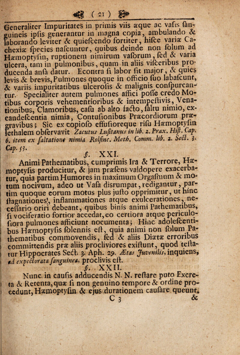 Generaliter Impuritates in primis viis seque ac vafis (an¬ guineis ipfis generantur in magna copia, ambulando & laborando leviter & quiefcendo fortiter, hifce varix Ca¬ chexia (pecies nafcuntur, quibus deinde non (olum ad Hxmoptyfm, ruptionem nimirum valorum, fed & varia ulcera, tam in pulmonibus, quam in aliis vifceribus pro¬ ducenda anfa datur. Econtra fi labor (it major, & quies levis & brevis,Pulmones quoque in officio fuo labafcunt, & variis impuritatibus ulcerolis & malignis confpurcatH tur. Specialiter autem pulmones affici pofle credo Mo¬ tibus corporis vehementioribus & intempedivis, Vena¬ tionibus, Clamoribus, cafu ab alto faifto, (altu nimio, ex- candefcentia nimia, Contufionibus Praecordiorum prae¬ gravibus ; Sic ex copiofo effufioreque rifu Hxmoptylin lethalem oblervavit Zacutus Lufit anus in lib. z. Prox. Hift. Cav. 6. itent ex faltatione nimia Rolfinc. Metb. Contm. lib. z. Sect. h Cap. <7. XXI. . Animi Pathematibus, cumprimis Ira & Terrore, Hs- moptyfis producitur, & jam praefens valdopere exacerba¬ tur, quia partimHumores in maximumOrgafmum & mo¬ tum nocivum, adeo ut Vafa disrumpat,redigantur, par- tiin quoque eorum motus plus jufto opprimitur, ut hinc iiagnationes!, inflammationes atque exulcerationes, ne- ceffario oriri debeant, quibus binis animi Pathematibus, fi vociferatio fortior accedat,eo certiora atque periculo- fiora pulmones afficiunt nocumenta; Hinc adolefcenti- bus Hxmoptyfis (blennis eft, quia animi non (olum Pa¬ thematibus commovendis, (ed & aliis Diartae erroribus committendis prx aliis procliviores exiflunt, quod tefla- tur Hippocrates Sedb 3- Aph. 29. JEtas Juvenilis, inquiens, ttd exveBorata J,'anguinea, proclivis efl. §• * II. Nunc in caufis adducendis N. N. reflare puto Excre¬ ta & Retenta,quae (i non genuino tempore & ordine pro¬ cedunt, Haemoptyfm & ejus durationem caulare queunt, C 3 &