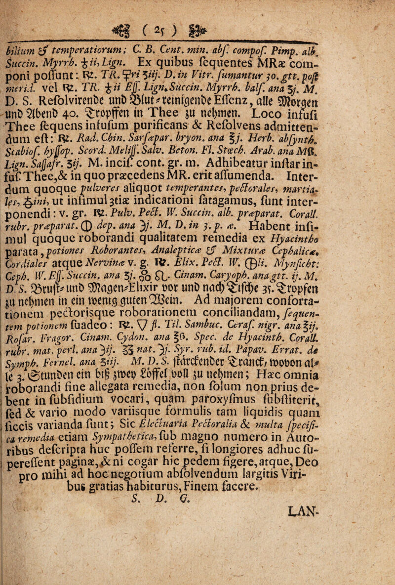 C bilium cj temperatiorum; C. B. Cent. min. abf. compof Pimp. albn Succin. Myrrh. %ii,Lign. Ex quibus fequentes MRx com« poni ponunt: TA. ‘•{Pn yij. D. /« Fm*. fumantur ;o.gtt. pofi merui vel R2. Tft. X Ugn,Succin. Myrrh. balf ana $j. Ma D. S. Refolvirenbe unb^Mut^reitucien&eEffenz, alie SKorgm unD Slbent) 40. ^ropffen in Thee ju ncl)ttten. Loco infuft Thee fequens infufum purificans & Refolvens admitten¬ dum eft; R£. Rad.Chin. Sarfapar. bryon. d»# §/. Herb. abfynth. Scabiof. hyjfop. Scord. Melijj'. Salv. Bcton, FI. Stcech. Arab. ana I*>». S^/r. 39* M. incif cont. gr. m. Adhibeatur inftar in- fuC Thee,& in quo procedens MR. erit affumenda. Inter¬ dum quoque pulveres aliquot temperantes, pectorales, mania« for, §jni9 ut inlimul^tiae indicationi fatagamus, funt inter¬ ponendi : V. gr. R2. Pulv. Pect. W. Succin. alb. praeparat. Corall rubr. praparat. Q dep. ana 3>/. M. D. in ]. p. a. Habent infi- mul quoque roborandi qualitatem remedia ex Hyacintho parata , potiones Roborantes, Analeptica Mixtura Cephalica, i Cor diales atque Nervina V. g. Ut. Elix. Pect. W. ®/z. Mynficht: 1 C^. IF. Succin, ana 3/. ob Cinam. Caryoph. anagtt. ij. M. ' m S&nifV unD SWagen^Elixir t>ot unb nndb^tfcbe af.^ropfctt ju ncfymen in cin wmo> guten^SJctn. Ad majorem conforta¬ tionem pedorisque roborationem conciliandam,/^?». tem potionem fuadeo : R2. V fl- TU Sambuc. Ceraf nigr. ana %ij. Rofar. Fragor. Cinam. Cydon, ana §f>. Spec. de Hyacinth. Corall. s rubr. mat. peri, ana 3ij. 55 nat‘ 3/- ru^ id. Papav. Errat, de i Symph. Fernei, ana %iij. M. D. S. fldtcfenfcec ^tancf/ tDOfcon af* le 3. tSttm&en etn bt§ jmep £offel Poli ju ne&men; Haec omnia j roborandi fine allegata remedia, non fiolum non prius de- i bent in fubfidium vocari, quam paroxyfmus fubfiiterit5 | fed & vario modo variisque formulis tam liquidis quam j ficcis varianda funt; Sic Elecluaria Pectoralia & multa Jpecifi- i ca remedia etiam Sympathetica, fub magno numero in Auto- ribus defcripta huc poffem referre, fi longiores adhuc fu- j pereffent paginae,ni cogar hic pedem figere,atque, Deo pro mini ^d hocnegotium abfolvendum largitis Viri¬ bus gratias habiturus, Finem facere. S. D. Q. LAN-