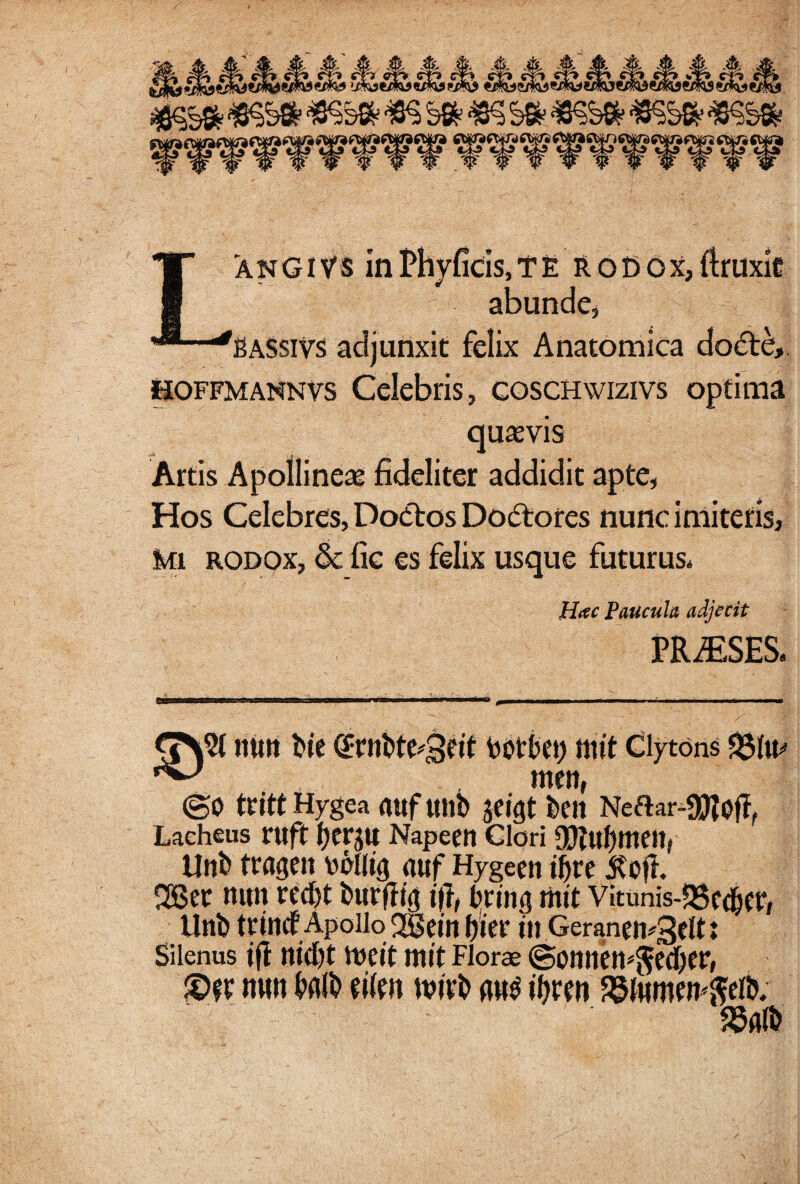 LanGivs inPhvficis,te rodox,ftruxit abunde, BASsiVs adjunxit felix Anatomica docte, UOFfmannvs Celebris, coschwizivs optima quasvis Artis Apollineas fideliter addidit apte, Hos Celebres, Doftos Dodtores nunc imitetis, mi rodox, & fie es felix usque futurus* H#c Paucula adjecit PRiESES* nutt bie botbei) ttitt Clytons ^ m«n, @0 trittHygea rtttfttllb Jfigt bt’tt Neftar-9ftofff Lacheus ruft Imu Napeen Clori tlnb tragen vclltg guf Hygeen ifire Jtoji 28 et mm ted)t burjltg ttf, bring mit Vitunis-QSfdbcr, tlnb tritid Apollo 2Sem l)iet tn Geranei^gclt: Silenus ift md)t tpcit mit Florae @omiem$ed)er, mm Mb «fe» mivb m$ ityren ?8tomw<$eib.