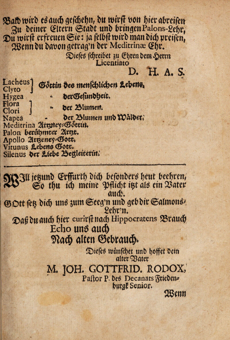 35afbttwb etfmtdj gefd&ef)», bu wit btevabmfett §u beiner Altent ©tabt unb bttngenPalons-^ebr, 3)it lttttff erfmten©ie: ia feibff ttntb man bicf) pvejfcn, <j8enn bu bavo» getratpi bet Meditrinae @bv. SDiefes fcbteibet ju €l)ten bera £ietttt Licentiato D. H. A. S. “j (Bottitt dee mettfcbUtfeert JlebeM#* Hygea * der<E>efiHtddeft* Olori ] * &er Bliimem Napea - der flumen uttb Walder* Mcditrina 2(vtyiey*dJ<5ttut. Palon bextymtev 2{t%t, Apollo ar^ette^^ettj Vitunus iebeite <Sote. Silenus der &tebe 25e«leitertrti «ud% 10Ott fefe bid) utt^ jum ©ee<pn unb gebbtt ©almoti^ £ri)i°n. ©af bu audi Jjier eurirfl nacb Hippocratens 23taudj Echo unS aud) Sfta# alten ©ebraudj* SDiefeS t»unfd)ri unb Ijoffei dem altet QSatet M. ]OH. GOTTFRID. RODOX PaftorP-beS Decanats gtieben* buvgf Senior. ; s&wn'