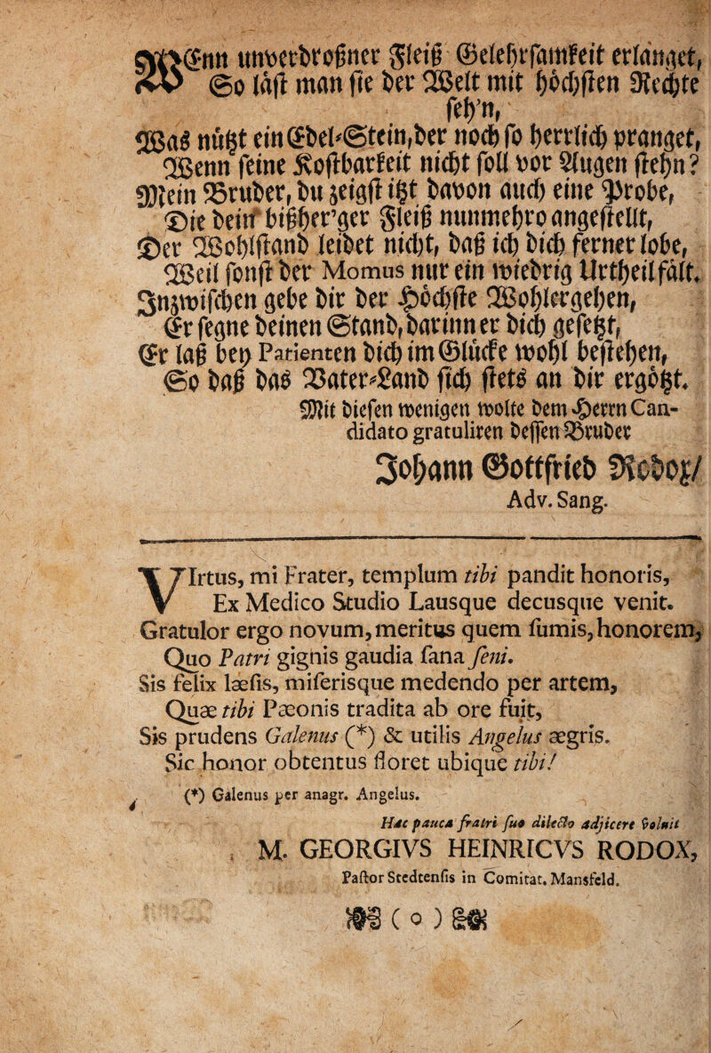 (f-mt tmpetbrofiner gleiff ©eleljrfamfcit erldnaet, > ©o Idfi man fte ber 2$elt mit n Oftdjte fri>’n, <28aS nufet rin@beh©tein,ber ttocbfo berrlidj pranget, 28enn fetne 5vofU>arfeit nid&t foll Por Slpgett flebit? gjlein SSruber, bu jeigfl i$t bapon aucf> eitic $robe, ®ie benfbiiber^er gleiji munwfjro angeflelit, £er 2Bot)(flanb leibet nid)t, ba§ id) bid) ferner lobe, ggeil fonji ber Momus nur ei n ipiebr ig Urtf)dlfdlt Snjwtfepen gebe bir ber £bd)fie 2Bol)Icrgd)en, ©rfegne beinen@tanb,barinner btcb gejeijf, <$t lafi bet> Patienten bicp im©lu(fe wobl kfief)en, ©o bab ba$ 23ater*£«nb fid) fret^ an bir ergo$t. SJJit iDicfen vocnigen twlte t»em «&errn Can¬ didato gratuliren Oefien iStuOct 3of;ann ©ottfrteb Dfot>o|/ Adv. Sang. Virtus, mi Frater, templum tibi pandit honoris. Ex Medico Studio Lausque decusque venit. Gratulor ergo novum, meritus quem fumis, honorem, Quo Patri gignis gaudia fana/m. Sis felix laefis, miferisque medendo per artem. Quae tibi Paeonis tradita ab ore fuit, Sis prudens Galenus (*) & utilis Angelus aegris. Sic honor obtentus floret ubique tibi! (*) Galenus per anagr. Angelus. Hac pauca fratri fu* dilecto adjicere Coluit , M. GEORGIVS HEINRICVS RODOX, Paftor Stedtenfis in Comitat. Mansfeld. mc° )m