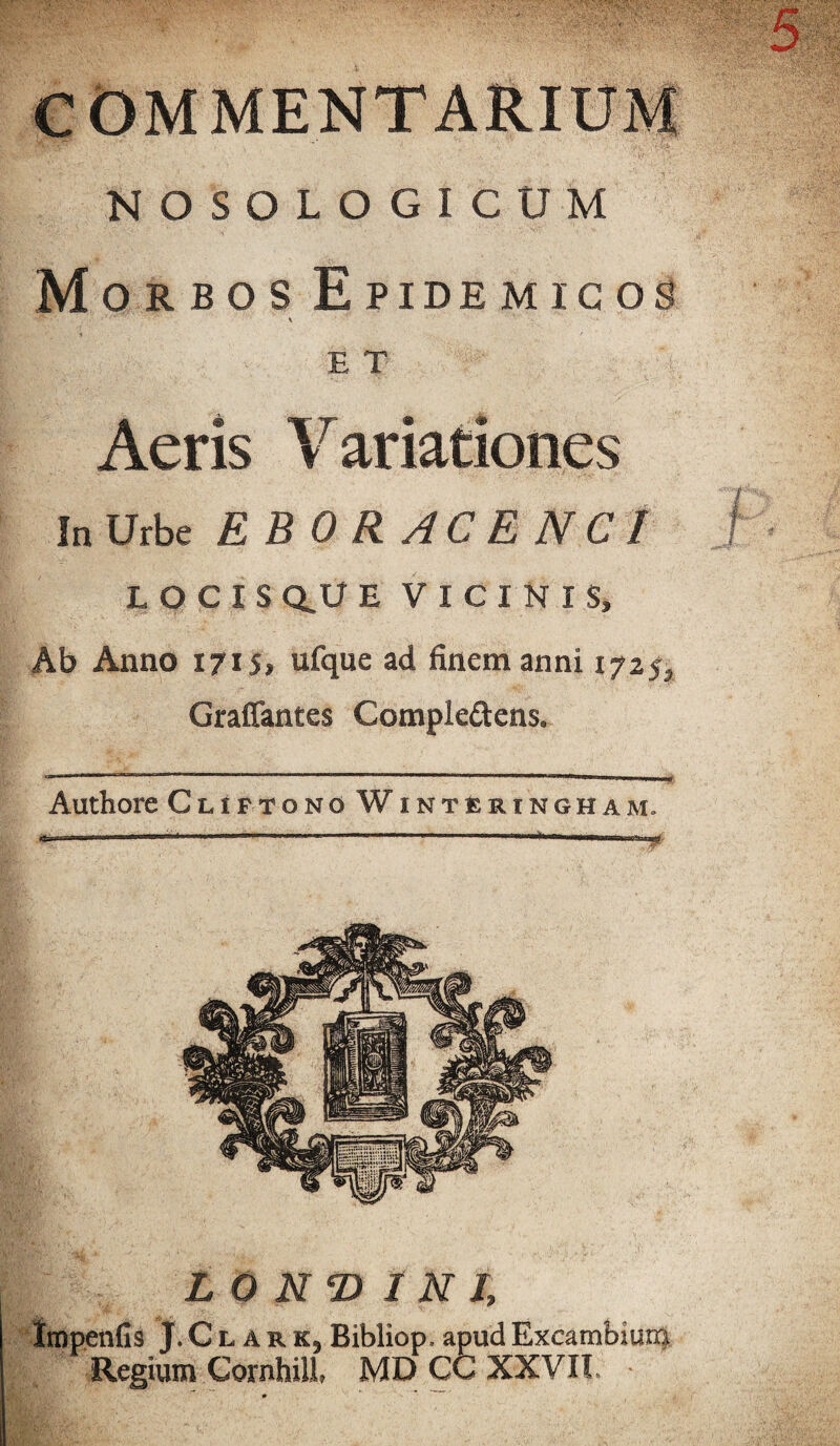 COMMENTARIUM NOSOLOGICUM Morbos Epidemicos E T Aeris Variationes In Urbe EBORACENCI LOCIS Q.U E VICINIS» Ab Anno 1715, ufque ad finem anni 1725, Graffantes Comple&ens. Authore Cliftono WintEringham. L O N D INI, impenfis J.Clark,Bibliop,apudExcambium Regium Cornhill» MD CC XXVII. •