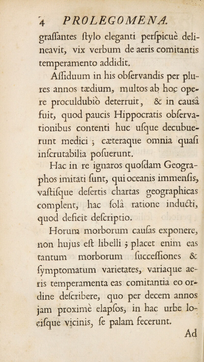 graffantes ftylo eleganti perfpicue deli¬ neavit, vix verbum de aeris comitantis temperamento addidit. Affiduum in his obfervandis per plu~ res annos mlium, multos ab hoc ope¬ re proculdubio deterruit , & in causa fuit, quod paucis Hippocratis obferva- tionibus contenti huc ufque decubue¬ runt medici 5 csteraque omnia quah inferutabilia pofuerunt. Hac in re ignaros quofdam Geogra- phos imitati funt, qui oceanis immenfis, vaftifque defertis chartas geographicas complent, hac fola ratione indudi, quod deficit deferiptio. Horum morborum caulas exponere, non hujus eft libelli, placet enim eas tantum morborum lucceffiones & fymptomatum varietates, variaque ae¬ ris temperamenta eas comitantia eo or¬ dine defcribere, quo per decem annos jam proxime elapfos, in hac urhe lo- cifque vicinis, fe palam fecerunt. Ad
