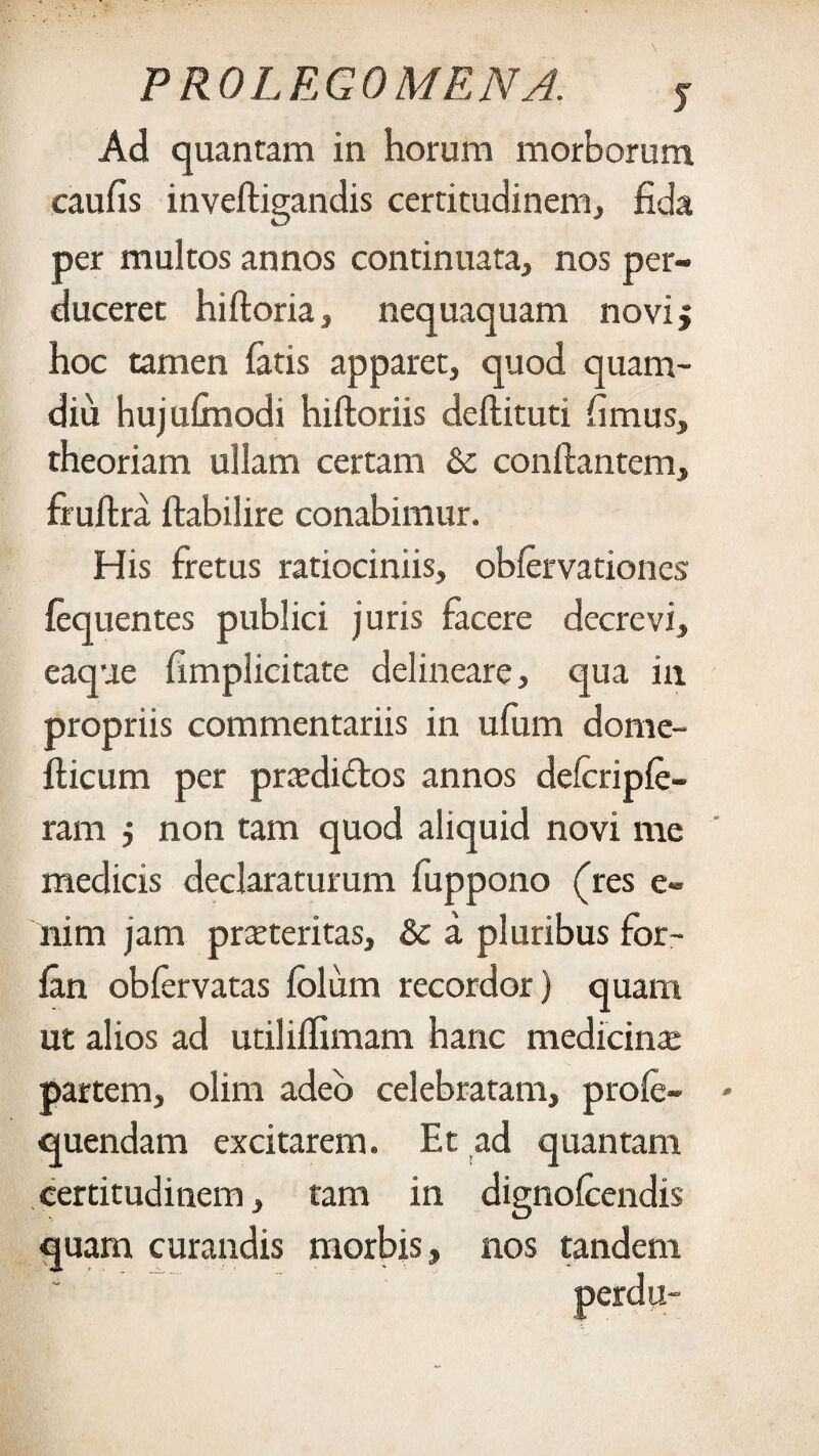 Ad quantam in horum morborum caufis inveftigandis certitudinem, fida per multos annos continuata, nos per¬ duceret hiftoria, nequaquam novij hoc tamen fatis apparet, quod quam- diu hujufmodi hiftoriis deflituti fimus, theoriam ullam certam &c conflantem, firuflra flabilire conabimur. His fretus ratiociniis, obfervationes fequentes publici juris facere decrevi, eaque fimplicitate delineare, qua in propriis commentariis in ufum dome- fticum per pra?di£los annos delcripfe- ram j non tam quod aliquid novi me medicis declaraturum fuppono (res e- nim jam pmeritas, & a pluribus for- fan obfervatas fblixm recordor) quam ut alios ad utiliffimam hanc medicina: partem, olim adeo celebratam, profe- - quendam excitarem. Et ad quantam certitudinem, tam in dignofcendis quam curandis morbis, nos tandem