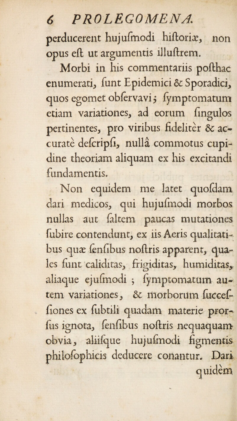 perducerent hujufmodi hiftoria:, non opus eft ut argumentis illuftrem. Morbi in his commentariis pofthac enumerati, funt Epidemici 8c Sporadici, quos egomet obfervavi j (ymptomatum etiam variationes, ad eorum fingulos pertinentes, pro viribus fideliter & ac¬ curate defcripfi, nulla commotus cupi¬ dine theoriam aliquam ex his excitandi fundamentis. Non equidem me latet quofikm dari medicos, qui hujufinodi morbos nullas aut (altem paucas mutationes fubire contendunt, ex iis Aeris qualitati¬ bus quae (enfibus noftris apparent, qua¬ les funt caliditas, frigiditas, humiditas, aliaque ejufinodi (ymptomatum au¬ tem variationes, & morborum fuccefi fiones ex fubtili quadam materie pror- fus ignota, fenfibus noftris nequaquam obvia, aliilque hujufinodi figmentis philofophicis deducere conantur. Dari