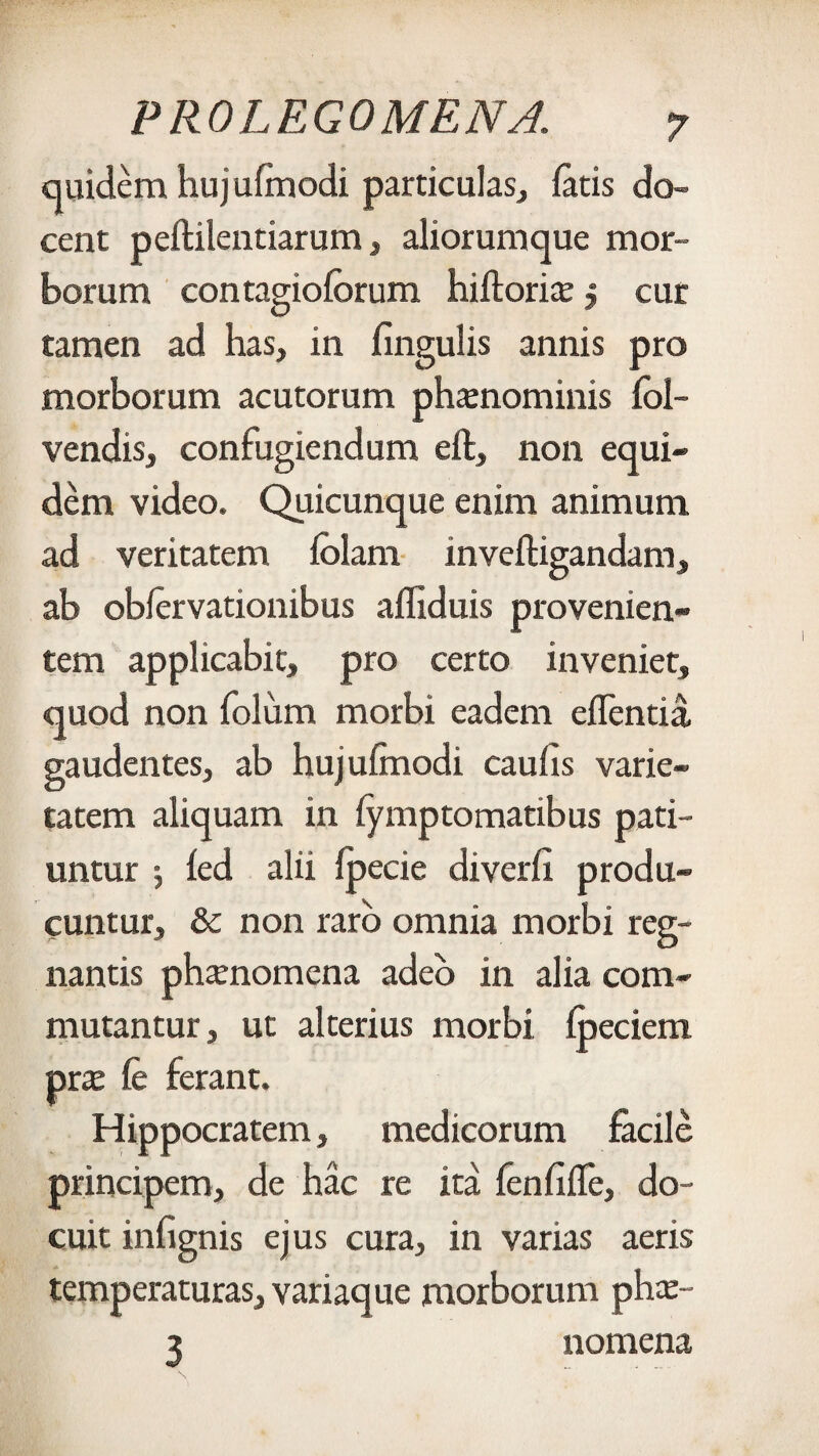 quidem hujufmodi particulas, fatis do¬ cent peftilentiarum, aliorumque mor¬ borum contagioforum hiftori^ 5 cur tamen ad has, in lingulis annis pro morborum acutorum phtenominis fol- vendis, confugiendum eft, non equi¬ dem video. Quicunque enim animum ad veritatem folam inveftigandam, ab obfervationibus afliduis provenien¬ tem applicabit, pro certo inveniet, quod non folum morbi eadem eflentia gaudentes, ab hujufmodi caufis varie¬ tatem aliquam in fymptomatibus pati¬ untur j fed alii fpecie diverfr produ¬ cuntur, & non raro omnia morbi reg¬ nantis phanomena adeo in alia com¬ mutantur , ut alterius morbi fpeciem pras fe ferant. Hippocratem, medicorum facile principem, de hac re ita fenflffe, do¬ cuit infignis ejus cura, in varias aeris temperaturas, variaque morborum phce- z nomena