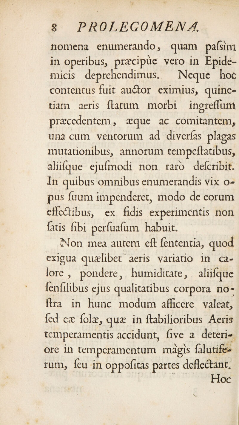 nomena enumerando, quam palsini in operibus, procipue vero in Epide¬ micis deprehendimus. Neque hoc contentus fuit audior eximius, quine- tiam aeris ftatum morbi ingreflum procedentem, oque ac comitantem, una cum ventorum ad diverlas plagas mutationibus, annorum tempeftatibus, aliilque ejulmodi non raro delcribit. In quibus omnibus enumerandis vix o- pus fuum impenderet, modo de eorum effedtibus, ex fidis experimentis non latis fibi perfuafum habuit. Non mea autem eft lententia, quod exigua quolibet aeris variatio in ca¬ lore , pondere, humiditate, aliilque lenfilibus ejus qualitatibus corpora no* ftra in hunc modum afficere valeat, fed eo iolo, quo in Habilioribus Aeris temperamentis accidunt, five a deteri¬ ore in temperamentum magis lalutife- rum, leu in oppofitas partes defledlant. Hoc