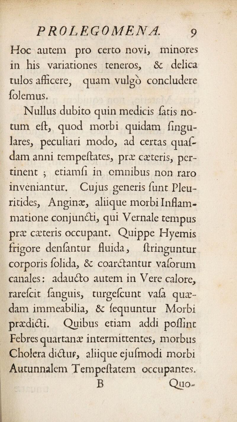 Hoc autem pro certo novi, minores in his variationes teneros, & delica tulos afficere, quam vulgo concludere folemus. Nullus dubito quin medicis fatis no¬ tum eft, quod morbi quidam lingu¬ lares, peculiari modo, ad certas quaf- dam anni tempeftates, prae exteris, per¬ tinent 5 etiamfi in omnibus non raro inveniantur. Cujus generis funt Pleu- ritides, Anginx, aliique morbi Inflam¬ matione conjunfti, qui Vernale tempus prx exteris occupant. Quippe Hyemis frigore denfantur fluida, ftringuntur corporis folida, & coarefantur vaforum canales: adaudto autem in Vere calore, rarefeit fanguis, turgefeunt vafa qux- dam immeabilia, &c fequuntur Morbi prxdidi. Quibus etiam addi poffint Febres quartanx intermittentes, morbus Cholera di&ur, aliique ejufmodi morbi Autunnalem Tempeftatem occupantes. B Quo-