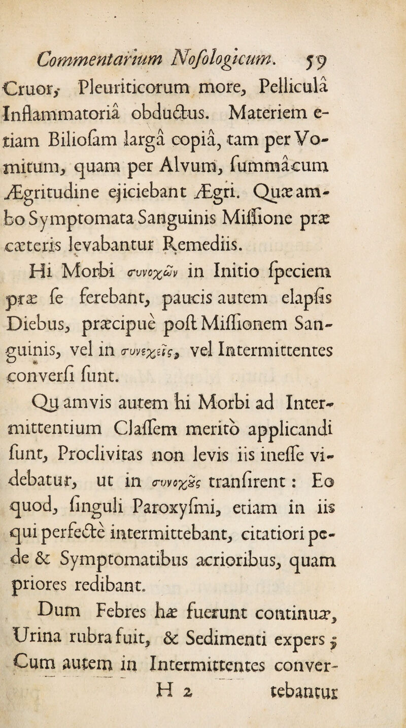 Cruor,- Pleuriticorum more,, Pellicula Inflammatoria obductus. Materiem e- tiam Biliofam larga copia, tam per Vo¬ mitum, quam per Alvum, fummaoum yEgritudine ejiciebant /Egrt. Quae am¬ bo Symptomata Sanguinis Miifionc prx exteris levabantur Remediis. Hi Morbi <rwxm in Initio fpeciem ptx fe ferebant, paucis autem elapfis Diebus, prxeipue poftMiflionem San- cuinis, vel in o-unxui, vel Intermittentes converfi funt. Qu amvis autem hi Morbi ad Inter¬ mittentium CJaflem merito applicandi funt. Proclivitas non levis iis inefle vi¬ debatur, ut in <nmzSe tranfirent: Eo quod, finguli Paroxyfmi, etiam in iis qui perfecte intermittebant, citatiori pe¬ de &: Symptomatibus acrioribus, quam priores redibant. Dum Febres hx fuerunt continux. Urina rubra fuit, & Sedimenti expers 5 Cum autem in Intermittentes conver- H 2 tebantui