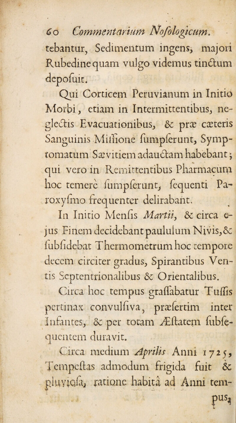 tebantur, Sedimentum ingens, majori Rubedine quam vulgo videmus tindlum Qui Corticem Peruvianum in Initio Morbi, etiam in Intermittentibus, ne- gledlis Evacuationibus, &c prce catteris Sanguinis Miluone fumplerunt. Symp¬ tomatum Sa: vitiem adauctam habebant; qui vero in Remittentibus Pharmacum hoc temere fumplerunt, fequenti Pa- roxyfmo frequenter delirabant. In Initio Menfis Martii, & circa e- jus Finem decidebantpaululumNivis,& lubhdcbat Thermometrumhoc tempore decem circiter gradus, Spirantibus Ven¬ tis Septentrionalibus & Orientalibus. Circa hoc tempus graffabatur Tufiis pertinax convulfiva, prxfertim inter Infantes, & per totam dilatem fubfe- quentem duravit. Circa medium Aprilis Anni 1725, Tcmpeftas admodum frigida fuit &c pluYlufa, ratione habita ad Anni tem¬ pus.