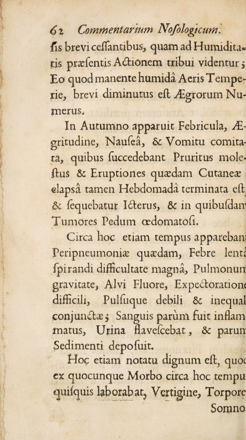 fis brevi ceflantibus, quam ad Humidita- tis prafentis Aetionem tribui videntur j Eo quod manente humida Aeris Tempe¬ rie, brevi diminutus eft vEgrorum Nu¬ merus. In Autumno apparuit Febricula, Ae¬ gritudine, Naufea, 6c Vomitu comita¬ ta, quibus fuccedebant Pruritus mole- ftus & Eruptiones quadam Cutanea : dapsa tamen Hebdomada terminata eft, & fequebatur Itfterus, & in quibuldan1 Tumores Pedum oedomatofi. Circa hoc etiam tempus apparebam Peripneumonia quadam, Febre lend fpirandi difficultate magna. Pulmonum gravitate, Alvi Fluore, Expecfcorationt difficili, Pulfuque debili & inequal conjuncta j Sanguis parum fuit inflam matus. Urina flavefcebat, & parun Sedimenti depofuit. Hoc etiam notatu dignum eft, quot ex quocunque Morbo circa hoc tempu quifquis laborabat. Vertigine, Torpore Somno