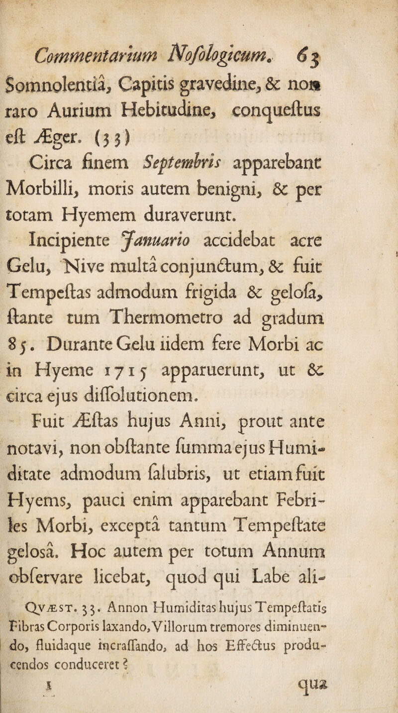 Somnolentia, Capitis gravedine, & no* raro Aurium Hebitudine, conqueftus eft ^Eger. (33) Circa finem Septembris apparebant Morbilli, moris autem benigni, & per totam Hyemem duraverunt. Incipiente Januario accidebat acre Gelu, Nive multa conjungium, & fuit Tempeftas admodum frigida & gelofa, flante tum Thermometro ad gradum 85 . Durante Gelu iidem fere Morbi ac in Hyeme 1715 apparuerunt, ut &c circa ejus diffolutionem. Fuit Aiftas hujus Anni, prout ante notavi, non obflante fumma ejus Humi- ditate admodum falubris, ut etiam fuit Hyems, pauci enim apparebant Febri¬ les Morbi, excepta tantum Tempeftate gelosa. Hoc autem per totum Annum oblervare licebat, cjuod qui Labe ali- Qvmst* 33. Annon Humiditas hujus Ternpeflatis Fibras Corporis laxando. Villorum tremores diminuen¬ do, fluidaque hfcraflfando, ad hos EfFedius produ¬ cendos conduceret ?