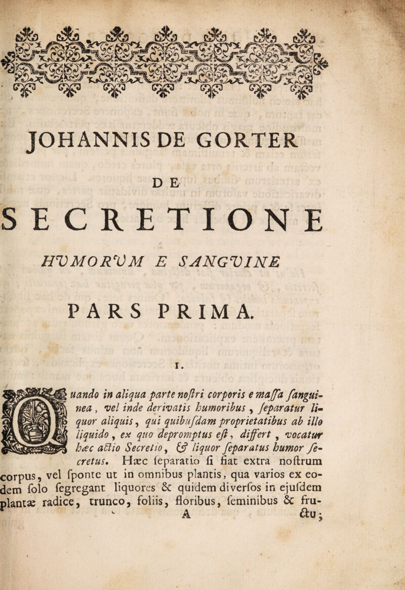 JOHANNIS DE GORTER D E SECRETIONE HVMORVM E SANGVINE PARS PRIMA. uando in aliqua parte noflri corporis emaffa fangui~ ne a, vel inde derivatis humoribus , Jeparatur li¬ quor aliquis, qui quibufdam proprietatibus ab ille liquido, est quo depromptus eft, differt , vocatur h<ec aftio Secretio, £5? liquor feparatus humor fe- cretus. Haec feparatio fi fiat extra noftrum corpus, vel fponte ut in omnibus plantis, qua varios ex eo¬ dem folo fegregant liquores &: quidem diverfos in ejufdem plantae radice, trunco, foliis, floribus, feminibus 6c fru- A ftu j