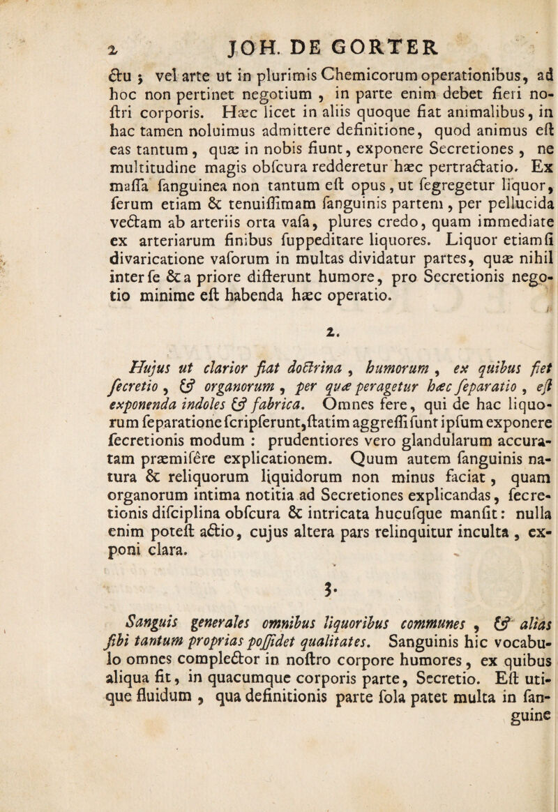 &u 5 vel arte ut in plurimis Chemicorum operationibus, ad hoc non pertinet negotium , in parte enim debet fieri no- ftri corporis. Hsec licet in aliis quoque fiat animalibus, in hac tamen noluimus admittere definitione, quod animus eft eas tantum, quse in nobis fiunt, exponere Secretiones , ne multitudine magis obfcura redderetur haec pertra&atio. Ex mafla fanguinea non tantum eft opus,ut fegregetur liquor, ferum etiam St tenuifiimam fanguinis partem , per pellucida veStam ab arteriis orta vafa, plures credo, quam immediate ex arteriarum finibus fuppeditare liquores. Liquor etiam fi divaricatione vaforum in multas dividatur partes, qux nihil interfe Sta priore difierunt humore, pro Secretionis nego¬ tio minime eft habenda haec operatio. /» i. Hujus ut clarior fiat doftrina , humorum , ex quibus fiet fecretio , (fi organorum , per qua peragetur hac feparatio , ejl exponenda indoles (fi fabrica. Omnes fere, qui de hac liquo¬ rum feparationefcripferunt,ftatimaggrefiifuntipfum exponere fecretionis modum : prudentiores vero glandularum accura¬ tam praemifere explicationem. Quum autem fanguinis na¬ tura St reliquorum liquidorum non minus faciat, quam organorum intima notitia ad Secretiones explicandas, fecre¬ tionis difciplina obfcura & intricata hucufque manfit: nulla enim poteft a£tio, cujus altera pars relinquitur inculta , ex¬ poni clara. V ; v. ?• Sanguis generales omnibus liquoribus communes , (fi alias fibi tantum proprias poffidei qualitates. Sanguinis hic vocabu¬ lo omnes comple&or in noftro corpore humores , ex quibus aliqua fit, in quacumque corporis parte, Secretio. Eft uti¬ que fluidum , qua definitionis parte fola patet multa in fan- guine