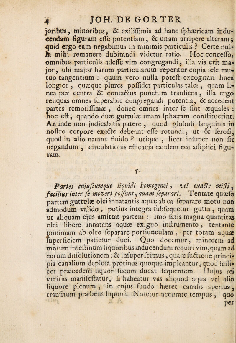 joribus, minoribus, Sc exilifiimis ad hanc fphsericam indu¬ cendam figuram efle potentiam , Sc unam arripere alteram} quid ergo eam negabimus in minimis particulis ? Certe nui¬ te mihi remanere dubitandi videtur ratio. Hoc conceflo, omnibus particulis adefle vim congregandi, illa vis erit ma¬ jor, ubi major harum particularum reperitur copia fcfe mu¬ tuo tangentium : quum vero nulla poteft excogitari linea longior 3 quaque plures poffidet particulas tales, quam li¬ nea per centra Sc contadus pundum tranfiens, illa ergo reliquas omnes fuperabit congregandi potentia, Sc accedent partes remotiffimse , donec omnes inter fe fint aequales : hoc eft, quando duae guttulae unam fphaeram conllituerint. An inde non judicabitis patere , quod globuli fanguinis in noftro corpore exade debeant efle rotundi, ut Sc ferofi, quod in alio natant fluido ? utique , licet infuper non fit negandum , circulationis efficacia eandem eos adipifei figu¬ ram. f- Partes cujufcumque liquidi homogenei , vel exaffo mi di, facilius inter fe moveri pojfunt, quam feparari. Tentate quaefo partem guttulae olei innatantis aquae ab ea feparare motu non admodum valido , potius integra fubfequetur gutta, quam ut aliquam ejus amittat partem : imo fatis magna quantitas olei libere innatans aquae exiguo inilrumento, tentante minimam ab oleo feparare portiunculam , per totam aqu^ fuperficiem patietur duci. Quo docemur, minorem ad motum inteflinum liquoribus inducendum requiri vim,quam ad eorum difiolutionem : Sc infuper fcirnus, quare fudione princi¬ pia canalium depleta protinus quoque impleantur, quod icili- cet prxcedens liquor fecum ducat fequentem. Hujus rei veritas manifeftatur, fi habeatur vas aliquod aqua vel alio liquore plenum , in cujus fundo haeret canalis apertus , rranfitum pnebens liquori. Notetur accurate tempus, quo per