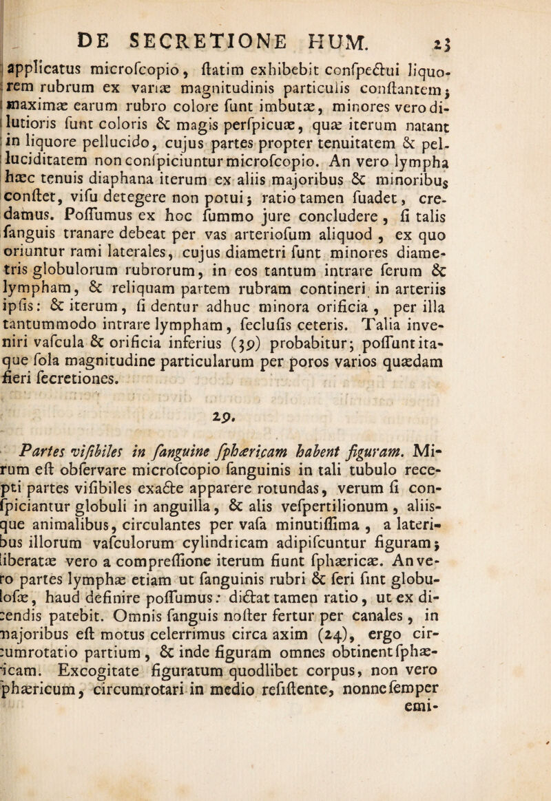 ; applicatus microfcopio, ftatim exhibebit confpeftui liquo¬ rem rubrum ex varias magnitudinis particulis conflantem 5 maximas earum rubro colore funt imbutas, minores vero di¬ lutioris funt coloris & magis perfpicuas, quas iterum natant in liquore pellucido, cujus partes propter tenuitatem & pel- :luciditatem non conlpiciuntur microfcopio. An vero lympha hasc tenuis diaphana iterum ex aliis majoribus £c minoribus conflet, vifu detegere non potui 5 ratio tamen fuadet, ere- damus. PofTumus ex hoc fummo jure concludere , fi talis fanguis tranare debeat per vas arteriofum aliquod , ex quo oriuntur rami laterales, cujus diametri funt minores diame¬ tris globulorum rubrorum, in eos tantum intrare ferum & lympham, 8c reliquam partem rubram contineri in arteriis iplis: & iterum, fi dentur adhuc minora orificia, per illa tantummodo intrare lympham, feclufis ceteris. Talia inve¬ niri vafcula & orificia inferius (}p) probabitur; pofiuntita¬ que fola magnitudine particularum per poros varios quasdam fieri fecretiones. ip. Partes viftbiles in [anguine fphuricam habent figuram. Mi- rum eft obfervare microfcopio fanguinis in tali tubulo rece¬ pti partes vifibiles exafte apparere rotundas, verum fi con- fpiciantur globuli in anguilla, & alis vefpertilionum , aliis¬ que animalibus, circulantes per vafa minutiffima , a lateri¬ bus illorum vafculorum cylindricam adipifeuntur figuram $ liberatas vero a compreflione iterum fiunt fphasricae. An ve¬ ro partes lymphae etiam ut fanguinis rubri & feri fint globu- lofae, haud definire pofiumus: diftat tamen ratio, ut ex di- sendis patebit. Omnis fanguis nofler fertur per canales, in najoribus eft motus celerrimus circa axim (14), ergo cir- :umrotatio partium, 6c inde figuram omnes obtinentfphas- •icam. Excogitate figuratum quodlibet corpus, non vero phasricum, circumrotari in medio refiftente, nonnefemper