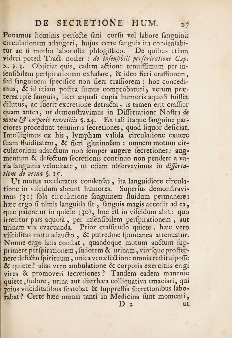 Ponamus hominis perfefte fani curfu vel labore fanguinis circulationem adaugeri, hujus certe fanguis ita condenlabi¬ tu r ac (i morbo laboraffet phlogiftico. De quibus etiam videri poteft Traft. nofter : de infenfibili perfpriratione Cap. x. f. j. Objiciat quis, eadem adtione tenuiffimtim per in* fenfibilem perfpirationem exhalare, 8c ideo fieri craffiorem, fed fanguinem fpecifice non fieri craffiorem : hoc concedi¬ mus, 6c id etiam poftea fumus comprobaturi $ verum prse- terea iple fanguis, licet aequali copia humoris aquofi fuiflet dilutus, ac fuerit excretione detra&a 5 is tamen erit craffior [ quam antea, ut demonftravimus in Diflertatione NoUrade i motu & corporis exercitiis §.24. Ex tali itaque fanguine par» ciores procedunt tenuioris fecretiones, quod liquor deficiat. Intelligimus ex his , lympham valida circulatione exuere fuam fluiditatem, & fieri glutinofam : omnem motum cir- 1 culatorium adau<3um non femper augere fecretiones: aug¬ mentum &c defe&um fecretionis continuo non pendere a va¬ ria fanguinis velocitate , ut etiam obfervavimus in differta- i tione de urina §. iy. Ut motus acceleratus condenfat, ita languidiore circula- i tione in vifcidum abeunt humores. Superius demonftravi- mus (31) fola circulatione fanguinem fluidum permanere: htec ergo fi nimis languida fit, fanguis magis accedit ad ea, quce pateretur in quiete (30), hoc eft in vifcidum abit: quo irretitur pars aquofa , per infenfibilem perfpirationem , aut urinam vix evacuanda. Prior craffitudo quiete , hrec vero vifciditas motu adaudto , Sc putredine fpontanea attenuatur. * Nonne ergo fatis conflat, quandoque motum au&um fup- 1 primere perfpirationem, fudorem & urinam, virefque profter- j nere defeftu ipirituum, unica venaefedtione omnia reflituipofle I & quiete? alias vero ambulatione & corporis exercitiis erigi vires & promoveri fecretiones ? Tandem eadem manente I quiete,fudore, urina aut diarrhxa colliquativa emaciari, qui i prius vifciditatibus fcatebat 6c fuppreffis fecretionibus labo- i rabat? Certe hsec omnia tanti in Medicina funt momenti, D z ut