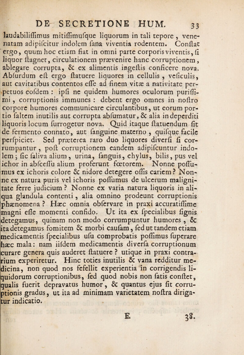 laudabiliffimus mitiffimufque liquorum in tali tepore , vene¬ natam adipifcitur indolem fana viventia rodentem. Conflat ergo, quum hoc etiam fiat in omni parte corporis viventis, ii liquor flagnet, circulationem praevenire hanc corruptionem , ablegare corrupta, £t ex alimentis ingeflis conficere nova. Abfurdum efl ergo flatuere liquores in cellulis , vcficulis, aut cavitatibus contentos effie ad finem vitx a nativitate per¬ petuos eofdem : ipfi ne quidem humores oculorum purifTi- mi, corruptionis immunes : debent ergo omnes in nofiro corpore humores communicare circulantibus, ut eorum por¬ tio faltem inutilis aut corrupta abfumatur, 8c alia in deperditi liquoris locum furrogetur nova. Quid itaque flatuendum fit de fermento connato, aut fanguine materno , quifque facile perfpiciet. Sed prxterea raro duo liquores diverfi fi cor¬ rumpantur , pofl corruptionem eandem adipifeuntur indo¬ lem ; fic laliva alium , urina, languis, chylus, bilis, pus vel ichor in abfcefTu alium proferunt fcetorem. Nonne poffii- imus ex ichoris colore & nidore detegere offis cariem? Non¬ ne ex natura puris vel ichoris poffiimus de ulcerum maligni¬ tate ferre judicium ? Nonne ex varia natura liquoris in ali¬ qua glandula contenti , alia omnino prodeunt corruptionis phxnomena ? Hxc omnia obfervare in praxi accuratiffime magni efle momenti confido. Ut ita ex fpecialibus fignis detegamus, quinam non modo corrumpuntur humores , & ita detegamus fomitem &c morbi caufam, fed ut tandem etiam medicamentis fpecialibus ufu comprobatis poffimus fuperare hxc mala: nam iifdem medicamentis diverfa corruptionum icurare genera quis auderet flatuere ? utique in praxi contra¬ rium experiretur. Hinc toties inutilis & vana redditur me¬ dicina, non quod nos fefellit experientia in corrigendis li- fquidorum corruptionibus, fed quod nobis non fatis conflet, [qualis fuerit depravatus humor, & quantus ejus fit corru¬ ptionis gradus, ut ita ad minimam varietatem noflra diriga¬ tur indicatio.