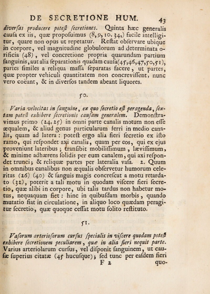 diverfas producere poteft fecretiones. Quinta hxc generalis caufa ex iis, qux propofuimus (8,9, io, 34,) facile intelligi- tur, quare non opus ut repetatur. Reftat obfervare ubique in corpore, vel magnitudine globulorum ad determinata o- rificia (48) , vel concretione propria quarundam partium fanguinis,aut alia feparationis quadam caufa(4f,46,47,^0,51), partes fimiles a reliqua mafta feparatas facere, ut partes, qux propter vehiculi quantitatem non concreviftent, nunc vero coeant, & in diverfos tandem abeant liquores. fO, Varia velocitas in J<anguine, ex quo fecretio efl peragenda, fex- tam poteft exhibere fecretionis caufam generalem. Demonftra- vimus primo (14, zy) in omni parte canalis motum non efte aequalem, 8e aliud genus particularum ferri in medio cana¬ lis, quam ad latera : poteft ergo alia fieri fecretio ex ifto ramo, qui refpondet as|i canalis, quam per eos, qui ex ejus proveniunt lateribus ; tranfibit mobiliflimum , lxviflimum, & minime adhaerens folidis per eum canalem, qui axi refpon¬ det trunci -y 6c reliquas partes per lateralia vafa. z. Quum in omnibus canalibus non aequalis obfervetur humorum cele¬ ritas (z6) C40) & fanguis magis concrefcat a motu retarda¬ to (}z), poterit a tali motu in quodam vifcere fieri fecre¬ tio, qux alibi in corpore, ubi talis tardus non habetur mo¬ tus, nequaquam fiet: hinc in quibufdam morbis, quando mutatio fiat in circulatione, in aliquo loco quasdam peragi¬ tur fecretio, qux quoque ceflat motu folito reftituto. n- Vaforum arterioforum curfus fpecialis in vifcere quodam poteft exhibere fecretionem peculiarem, qu£ in alia fieri nequit parte. Varius arteriolarum curfus, vel difponit fanguinem, ut cau- fx fuperius citatx (4f hucufque) * fed tunc per eafdem fieri F z quo-