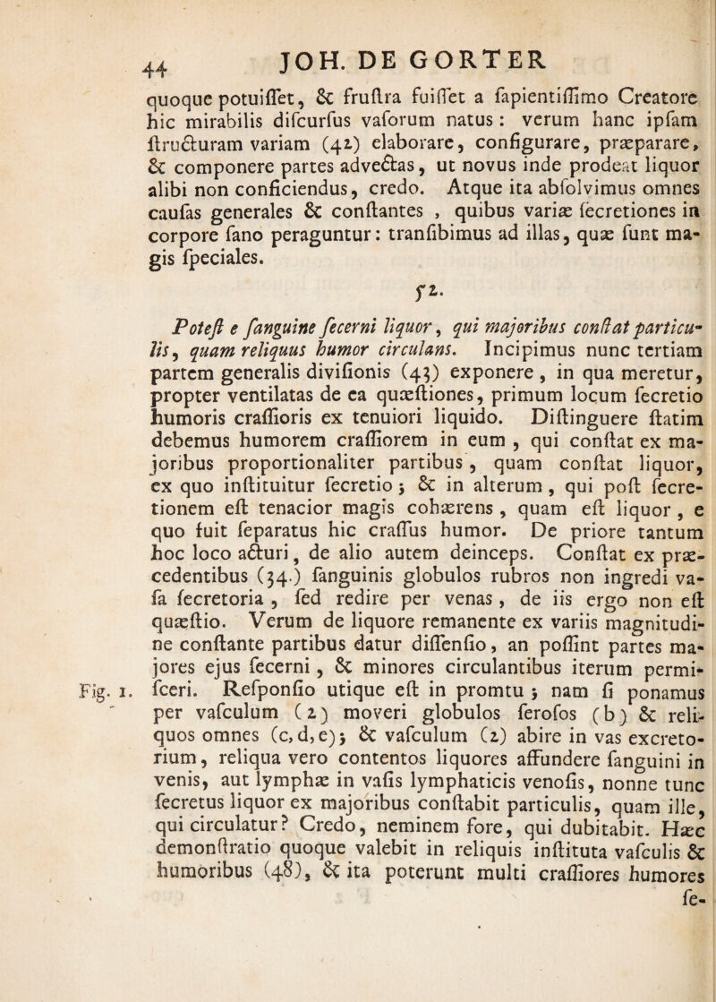 quoque potuiffet, & fruflra fuiflet a fapientiflimo Creatore hic mirabilis difcurfus vaforum natus: verum hanc ipfam ftru&uram variam (41) elaborare, configurare, praeparare, Sc componere partes adve&as, ut novus inde prodeat liquor alibi non conficiendus, credo. Atque ita abfolvimus omnes caufas generales & conflantes , quibus variae fecretiones in corpore fano peraguntur: tranfibimus ad illas, quo funt ma¬ gis fpeciales. fZ. Potefl e [anguine fecerni liquor, qui majoribus conflat particu¬ lis , quam reliquus humor circulans. Incipimus nunc tertiam partem generalis divifionis (43) exponere , in qua meretur, propter ventilatas de ea quoftiones, primum locum fecretio humoris craffioris ex tenuiori liquido. Diflinguere flatim debemus humorem crafliorem in eum , qui conflat ex ma¬ joribus proportionaliter partibus, quam confiat liquor, ex quo inftituitur fecretio > & in alterum , qui pofi fecre- tionem eft tenacior magis cohorens , quam efi liquor , e quo fuit feparatus hic craftus humor. De priore tantum hoc loco aduri, de alio autem deinceps. Confiat ex pro¬ cedentibus (34 ) fanguinis globulos rubros non ingredi va- fa fecretoria , fed redire per venas, de iis ergo non eft quoftio. Verum de liquore remanente ex variis magnitudi¬ ne conflante partibus datur diffenfio, an poflint partes ma¬ jores ejus fecerni, 6c minores circulantibus iterum permi- Fig. 1. fceri. Refponfio utique eft in promtu > nam fi ponamus per vafculum (2) moveri globulos ferofos (b) Sc reli¬ quos omnes Cc, d,e)$ & vafculum (2,) abire in vas excreto¬ rium , reliqua vero contentos liquores affundere fanguini in venis, aut lympho in vafis lymphaticis venofis, nonne tunc fecretus liquor ex majoribus conflabit particulis, quam ille, qui circulatur? Credo, neminem fore, qui dubitabit. Hoc demonftratio quoque valebit in reliquis inftituta vafculis & humoribus (48), & ita poterunt multi crafliores humores fe-