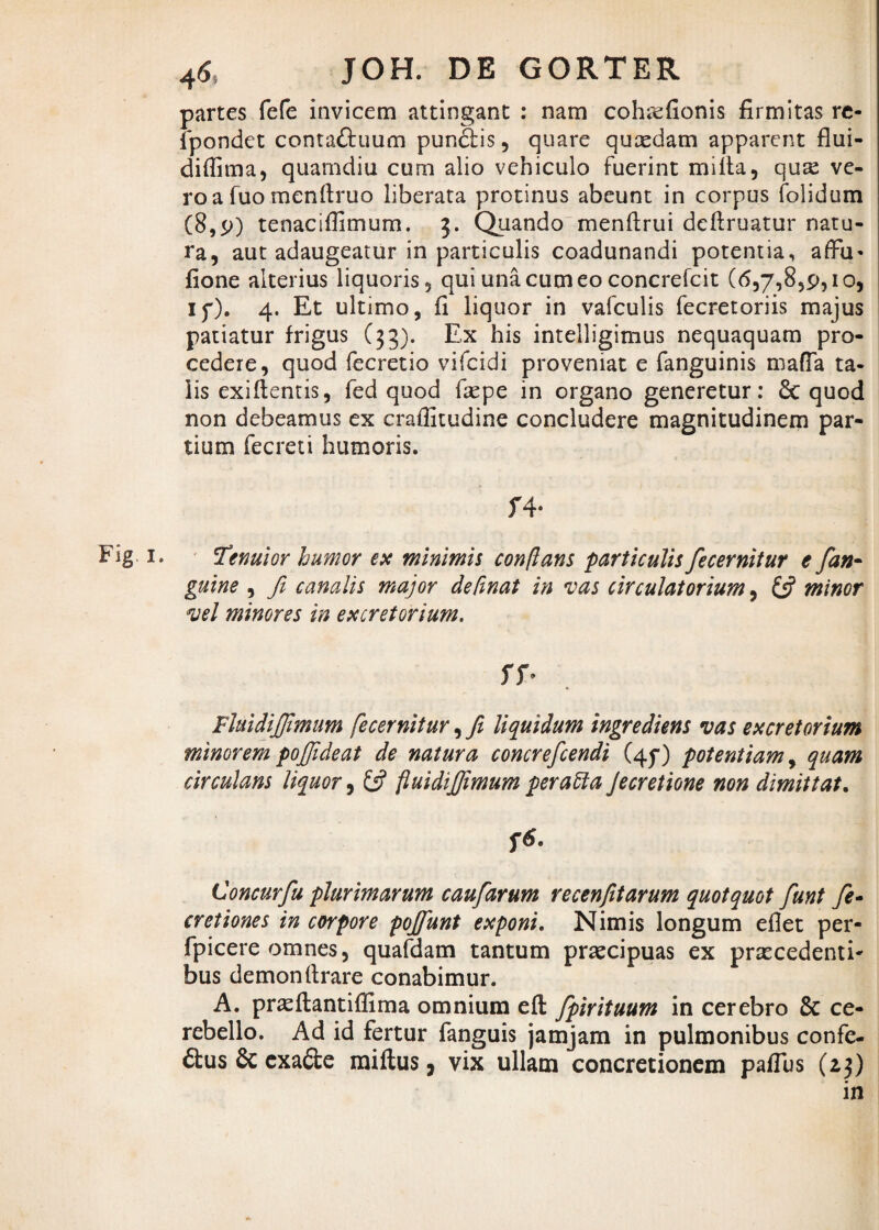 partes fefe invicem attingant : nam cohrefionis firmitas re- fpondet conta&uum pundlis, quare quxdam apparent flui- diffima, quamdiu cum alio vehiculo fuerint milta, qute ve¬ ro a fuo menftruo liberata protinus abeunt in corpus folidum (8,9) tenaciffimum. 3. Quando menflrui deftruatur natu¬ ra, aut adaugeatur in particulis coadunandi potentia, affu* fione alterius liquoris, qui una cum eo concrefcit (6,7,8,9,10, if). 4. Et ultimo, fi liquor in vafculis fecretoriis majus patiatur frigus (33). Ex his intelligimus nequaquam pro¬ cedere, quod fecretio vifcidi proveniat e fanguinis maffa ta¬ lis exi flentis, fed quod faepe in organo generetur: & quod non debeamus ex craffitudine concludere magnitudinem par¬ tium fecreti humoris. f4* Fig 1. Tenuior humor ex minimis conflans particulis fecernitur e fan- guine , fi canalis major defmat in vas circulatorium, £5? minor vel minores in excretorium. Fluidififiimum fecernitur, fi liquidum ingrediens vas excretorium minorem pojjjideat de natura concrefcendi (4^) potentiam, quam circulans liquor, £5? fluidijfimum peratta Jecretione non dimittat. f6. Concurfiu plurimarum caufdrum recenfitarum quotquot fiunt fie- cretiones in corpore pojfiunt exponi. Nimis longum eflet per- fpicere omnes, quafdam tantum praecipuas ex praecedenti¬ bus demon (trare conabimur. A. prasftantifHma omnium efl fpirituum in cerebro & ce¬ rebello. Ad id fertur fanguis jamjam in pulmonibus confe¬ rs & exa&e raiflus, vix ullam concretionem pafTus (23) in