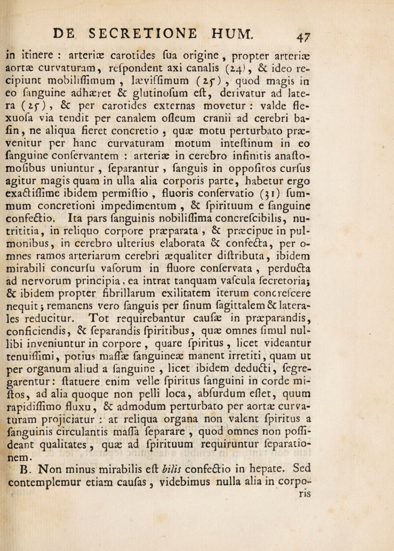 in itinere : arterias carotides fua origine , propter arteria aortae curvaturam, refpondent axi canalis (2.4), & ideo re¬ cipiunt mobiliffimum , laeviffimum (if) , quod magis in eo fanguine adhasret glutinofum eft, derivatur ad late¬ ra (if) , & per carotides externas movetur : valde fle- xuofa via tendit per canalem ofleum cranii ad cerebri ba- fin, ne aliqua fieret concretio 3 qux motu perturbato prae¬ venitur per hanc curvaturam motum inteftinum in eo fanguine confervantem : arterias in cerebro infinitis anafto- mofibus uniuntur , feparantur , fanguis in oppofiros curfus agitur magis quam in ulla alia corporis parte, habetur ergo exa&iflitne ibidem permiftio , fluoris confervatio (31) fum- mum concretioni impedimentum , 8c fpirituum e fanguine confe&io. Ita pars fanguinis nobiliflima concrefcibihs, nu- trititia, in reliquo corpore praeparata, & pnecipue in pul- monibus, in cerebro ulterius elaborata cC confefta, per o- mnes ramos arteriarum cerebri aequaliter diftributa, ibidem mirabili concurfu vaforum in fluore confervata , perdufta ad nervorum principia, ea intrat tanquam vafcula fecretoriaj & ibidem propter fibrillarum exilitatem iterum concrefcere nequit j remanens vero fanguis per finum fagittalem&: latera¬ les reducitur. Tot requirebantur caufae in praeparandis, conficiendis, & feparandis fpiritibus, quae omnes fimul nul¬ libi inveniuntur in corpore , quare fpiritus , licet videantur tenuiffimi, potius maflae fanguineae manent irretiti, quam ut per organum aliud a fanguine , licet ibidem dedufti, fegre- garentur: ftatuere enim velle fpiritus fanguini in corde mi- flos, ad alia quoque non pelli loca, abfurdum eflet, quum rapidiffimo fluxu, 6c admodum perturbato per aortae curva¬ turam projiciatur : at reliqua organa non valent fpiritus a fanguinis circulantis mafla feparare , quod omnes non pofli- deant qualitates, quae ad fpirituum requiruntur feparatio- nem. B. Non minus mirabilis eft hilis confeftio in hepate. Sed contemplemur etiam caufas 3 videbimus nulla alia in corpo¬ ris