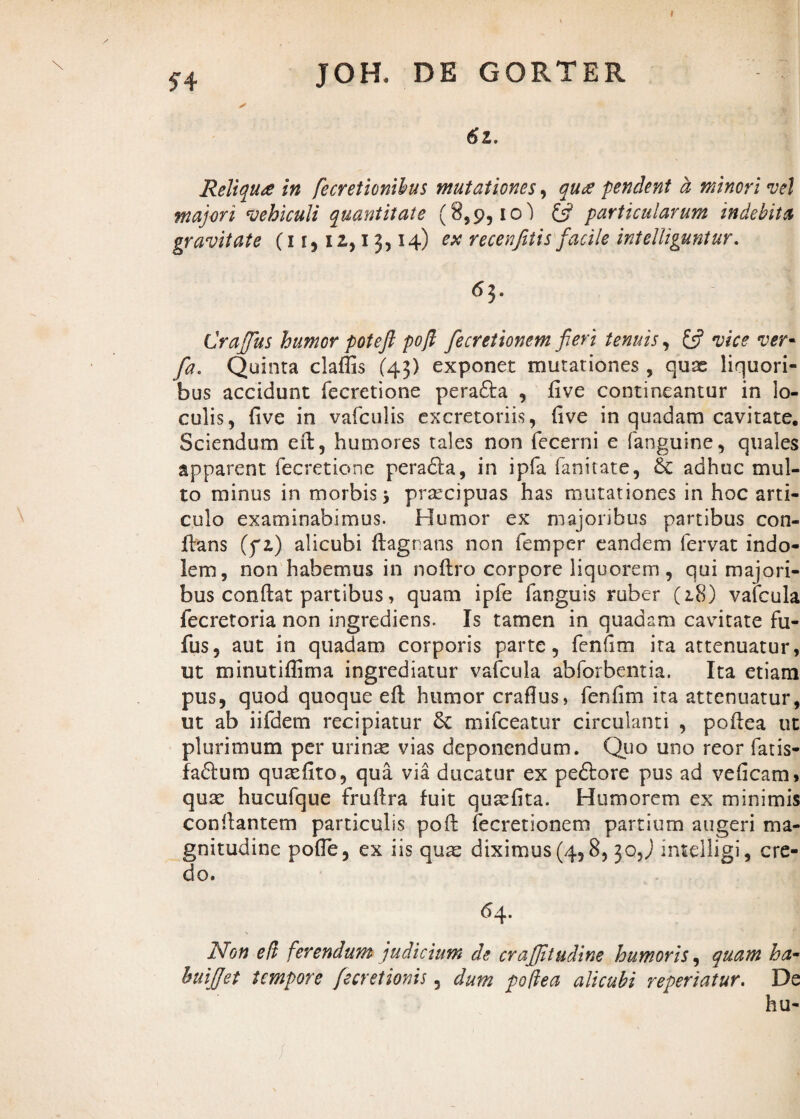 9 ?4 JOH. DE GORTER ✓ ,f 6z. Reliqua in fecretionihus mutationes, qua pendent a minori vel majori vehiculi quantitate (8,9,10) £5? particularum indebita gravitate (11,12., 13,14) ex recenfitis fiacile intelliguntur. 63. Craffius humor poteft pofl fecretionem fieri tenuis, £5? vice ver- fa. Quinta claffis (43) exponet mutationes , quae liquori¬ bus accidunt fecretione pera£ta , five contineantur in lo¬ culis, (ive in vafculis excretoriis, (ive in quadam cavitate. Sciendum eft, humores tales non fecerni e fanguine, quales apparent fecretione peradta, in ipfa fanitate, & adhuc mul¬ to minus in morbis 3 praecipuas has mutationes in hoc arti¬ culo examinabimus. Humor ex majoribus partibus con¬ flans (yz) alicubi ftagrians non femper eandem fervat indo¬ lem, non habemus in noflro corpore liquorem, qui majori¬ bus conftat partibus, quam ipfe fanguis ruber (2.8) vafcula fecretoria non ingrediens. Is tamen in quadam cavitate fu- fus, aut in quadam corporis parte, fenhm ita attenuatur, ut minutiffima ingrediatur vafcula abforbentia. Ita etiam pus, quod quoque eft humor craflus, fenfim ita attenuatur, ut ab iifdem recipiatur mifceatur circulanti , poftea ut plurimum per urinas vias deponendum. Quo uno reor fatis- faflum qurefito, qua via ducatur ex pedlore pus ad vehcam, quae hucufque fruftra fuit qurefita. Humorem ex minimis conftantem particulis poft fecretionem partium augeri ma¬ gnitudine pofte, ex iis quas diximus (4,8, 3O5J intelligi, cre¬ do. 64. Non e It ferendum judicium de crafiltudine humoris, quam ha- hui(fet tempore fiecretionis, dum potiea alicubi reperiatur. De hu-