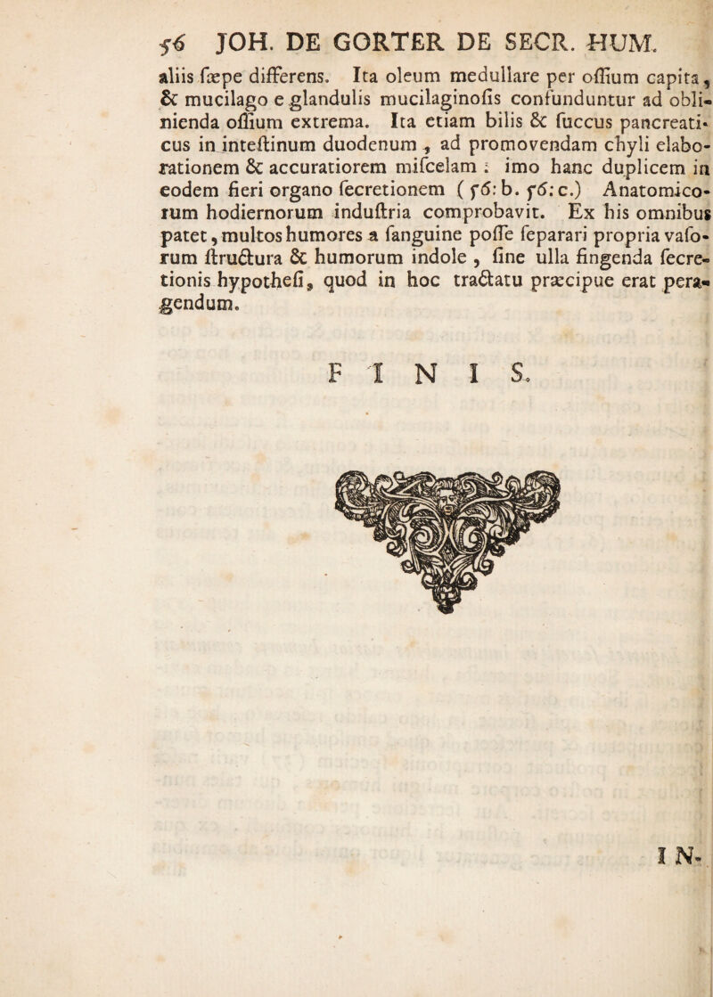 JOH. DE GORTER DE SECR. HUM aliis fiepe differens. Ita oleum medullare per offium capita, &: mucilago e ,glandulis mucilaginofis confunduntur ad obli¬ nienda offium extrema. Ita etiam bilis fuccus pancreati* cus in inteftinum duodenumad promovendam chyli elabo¬ rationem & accuratiorem mifcelam ; imo hanc duplicem in eodem fieri organo fecretionem ( f<5:b. f5;c.) Anatomico¬ rum hodiernorum induftria comprobavit. Ex his omnibus patet, multos humores a fanguine pofie feparari propria vafo- rum ftru&ura & humorum indole , fine ulla fingenda fecre- tionis hypothefij quod in hoc tradatu praecipue erat pera* gendum. FINI $,