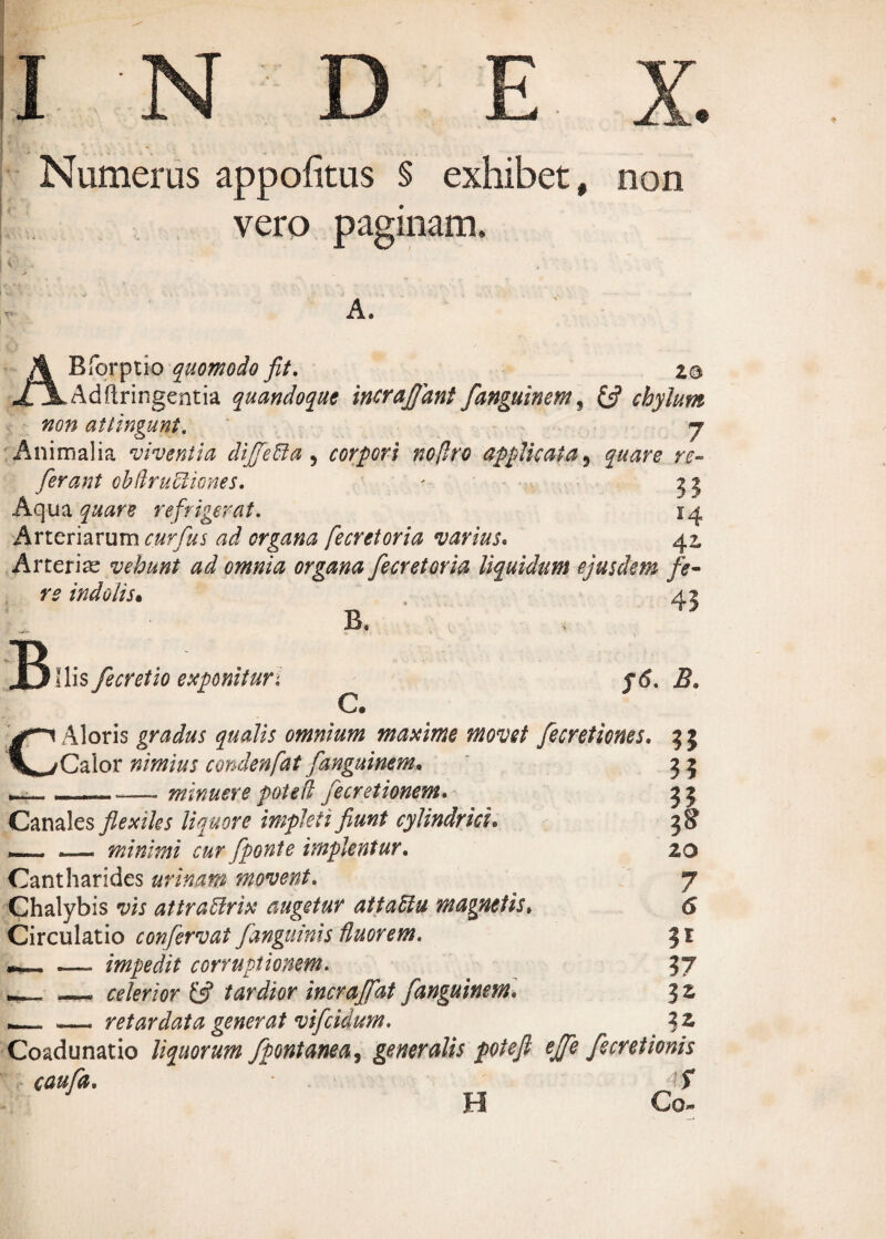 Numerus appofitus § exhibet, non vero paginam. A. ABforptio quomodo fit. z® Adftringentia quandoque incrajjant fanguinem, (fi chylum non attingunt. - 7 Animalia viventia dijfeffia 5 corpori no [Iro applicata, quare re~ ferant cbdrucliones. ' g j Aqua refrigerat. 14 Arteriarum o/ry&j organa fecretoria varius. 42, Arterias vehunt ad omnia organa fecretoria liquidum ejusdem fe¬ re indolis• 45 B C Ilis fecretio exponitur'. B, C. y<5. 2?. Aloris gradus qualis omnium maxime movet fecretiones. 3 3 Calor nimius condenfat fanguinem. 3 3 __-—- minuere pote fi fe cretionem. 33 Canales flexiles liquore impleti fiunt cylindrici. 38 , minimi cur fponte implentur. 20 Cantharides urinam movent. 7 Chalybis vis attraUrix augetur aitaPtu magnetis. 6 Circulatio confervui fanguinis fluorem. 31 , .— impedit corruptionem. 37 — celerior (fi tardior incrafiat fanguinem. 3 2 , -— retardata generat vifeidum. . 3 2, Coadunatio liquorum fpontanea, generalis potefi ejfe fecretionis caufa. f H Co-