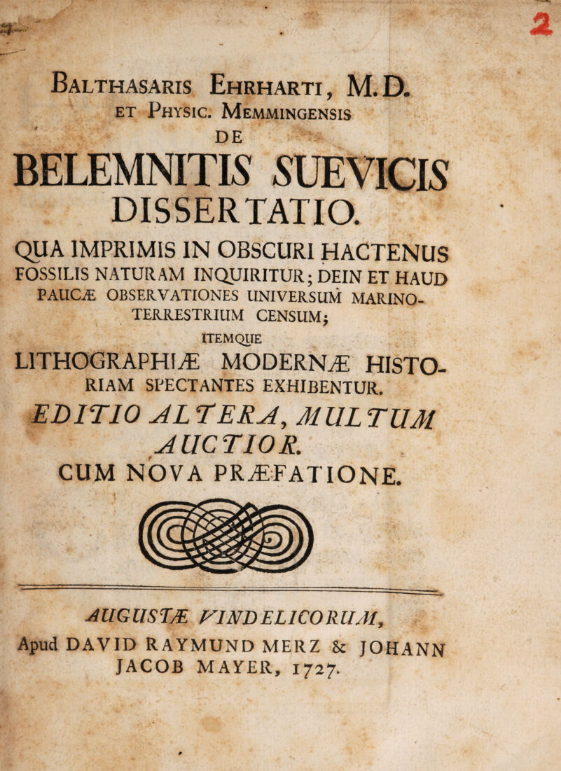 Balthasaris Ehrharti, M.D. et Physic. Memmingensis * _ _ DE BELEMNITIS SUEVICIS DISSERTATIO. QUA IMPRIMIS IN OBSCURI HACTENUS FOSSILIS NATURAM INQUIRITUR; DEIN ET HAUD PAlICiE OBSERVATIONES UNIVERSUM MARINO- TERRESTRIUM CENSUM $ ITEM QUE LITHOGRAPHIaE MODERNaE HISTO- RIAM SPECTANTES EXHIBENTUR. EDITIO AL TERA, MUL TUM AUCTIOR. CUM NOVA PRAEFATIONE. AUGUSTA VINDELICORUM, Apud DAVID RAYMUND MERZ 8c JOHANN JACOB MAYEll, 1727.