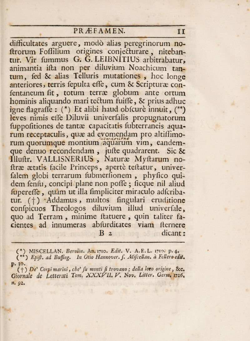 difficultates arguere, modo alias peregrinorum no- ftrorum Foffilium origines conje&urare, niteban¬ tur. Vir fummus G. G. LEIBNITIUS arbitrabatur, animantia ifta non per diluvium Noachicum tan¬ tum, fed bc alias Telluris mutationes , hoc longe anteriores, terris fepulta efTe, cum & Scripturae con- fentaneum fit, totum terrae globum ante ortum hominis aliquando mari teftum fuifie, & prius adhuc igne flagraffe : (*) Et alibi haud obfcure innuit, (**) leves nimis eiTe Diluvii univerfalis propugnatorum fuppofitiones de tantae capacitatis fubterraneis aqua¬ rum receptaculis, quae ad evomendam pro altiffimo- rum quorumque montium ^aquarum vim, eandem- que denuo recondendam , jufte quadrarent. Sic 8c lllutlr. VALLISNERlUS , Naturae Myftarum no- ftrse aetatis facile Princeps, aperte teftatur, univer- falem globi terrarum fubmerfionem , phyfico qui¬ dem fenlu, concipi plane non pofife ; ficque nil aliud fuperefle , quam ut illa fimpliciter miraculo adfcriba- tur. (f) ‘Addamus, multos fingulari eruditione confpicuos Theologos diluvium illud univerfale, quo ad Terram , minime ftatuere , quin taliter fa¬ cientes ad innumeras abfurdiiates viam llernere B 2 dicant: (*) MISCELLAN. Berolin. An. 1710. Edit. V. A.E.L. 1710. p. 4. (**) Epifi. ad Bujfing. In Otio Hannover. f. Adifcettan. a Feller 0 edit. p. 30. (f) De5 Corpi marini, che' fu monti fi trovano; della loto origine, 8cc. Giornale de Lettevuti Tom, V% Nov» Litter. Germ<■ vjz6« n. qz%