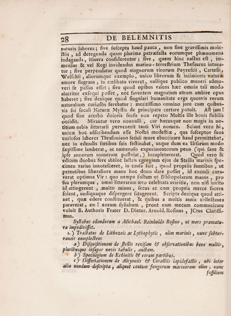 28_ naturis labores; five fufcepta haud pauca > non fine graviffimis mole- Itiis , ad detegenda quam plurima petraefa&a eorumque phaenomena indaganda, itinera confiderentur ; five , quem hinc nattus ell , im- menfus 8c vel Regi invidendus marino-terreftrium Thefaurus intuea¬ tur ; five perpendatur quod magnorum virorum Peyrefcii , Cartefii , Welfchii , aliorumque exemplo, unico librorum 8c intimioris naturae amore flagrans , in caelibatu viveret, nullique publico muneri admo¬ veri fe paffus eiTet ; five quod opibus valens haec omnia tali modo alacriter exfequi pollet , nec faventem magnatum atlram ambire opus haberet 5 five denique quod lingulari humanitate erga quosvis rerum naturalium curiofos ferebatur : meritiffimo omnino jure cum quibus¬ vis fui feculi Naturae Myftis de principatu certare potuit. Aft jam ! quod fine acerbo doloris fenfu non repeto Multis ille bonis flebilis occidit. Mirantur vero nonnulli , cur hucusque non magis in no¬ titiam orbis litterarii pervenerit tanti Viri nomen. Sciant vero hi , unicae hoc adfcribendum efie Noflri modeftiae , qua fufceptos fuos curiofos labores Thrafoniano feculi more ebuccinare haud permittebat, nec in edendis foetibus fuis feftinabat, usque dum ea Urfarum modo fsepiffime lamberat, ac numerofo experimentorum penu ('qui fane Sc ipfe annorum numerum poftulat,) locupletaverat. Quod vero 8c editum duobus fere abhinc fuftris egregium ejus de Stellis marinis fpe- cimen rarius innotefceret, in caufa fuit , quod propriis fumtibus , i?t petentibus liberaliore manu hoc dono dare poffet , id excudi cura¬ verat optimus Vir 1 quo nempe faflum ut Bibliopolarum manus , pro iua plerumque , omni litterarum sevo celebrata avaritia, non nili invito id attingerent , multo minus , fecus ac cum propria merce facere folent, undiquaque difpergere fatagerent. Scripta denique quod atti¬ net , quae edere conftituerat , 8c quibus a multis annis colle&anea paraverat, en 1 eorum fyilabum , prout eum mecum communicare voluit B. Authoris Frater D. Dieter. Arnold.Rofinus , TCtus Clarifli- mus. Syllabus edendorum a AdichaeL Reinholdo Rofino , ni mors pramatu- ra mpedivijfet. 1.) Tr ablatus de Litbozois ac Lyihophytis , olim marinis , nunc fubter¬ rantis comple blens a) Difquifitionem de ftellis revifam & obfervationibus bene multis, pluribusque infuper novis tabulis , a ublam, by Specilegium de Ecbinitis & eorum partibus. c) Dijfertationem de Alcyoniis & Coralliis lapi de fallis , ubi inter odia nondum defcripta 7 aliquot centum fungorum marinorum olim , nunc fojjilium