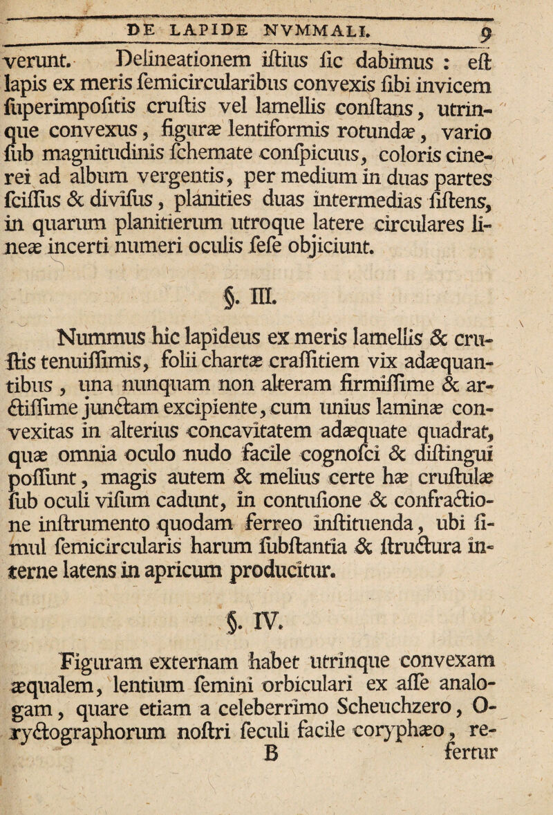 verunt. Delineationem idius iic dabimus : eft lapis ex meris femicircularibus convexis fibi invicem fuperimpofitis crudis vel lamellis condans, utrin- que convexus, figura; lentiformis rotunda?, vario fub magnitudinis fchemate confpicuus, coloris cine¬ rei ad album vergentis, per medium in duas partes fciflus & divilus, planities duas intermedias fidens, in quarum planitierum utroque latere circulares li¬ neae incerti numeri oculis fefe objiciunt. §. III. Nummus hic lapideus ex meris lamellis & cru¬ dis tenuiffimis, folii charta; craflitiem vix adaequan¬ tibus , una nunquam non alteram firmiflime & ar- «dillime jundlam excipiente, cum unius laminae con¬ vexitas in alterius concavitatem adaequate quadrat, quae omnia oculo nudo facile cognofci & didingui poliunt, magis autem & melius certe ha; crudulse fub oculi vifum cadimt, in contufione & confra&io- ne indrumento quodam ferreo indituenda, ubi fi- mul femicircularis harum lubdantia Si drudura in¬ terne latens in apricum producitur. §. IV. Figuram externam habet utrinque convexam aequalem, lentiiun femini orbiculari ex afle analo¬ gam , quare etiam a celeberrimo Scheuchzero, O- ryftographorum nodri feculi facile coryphaeo, re- B fertur