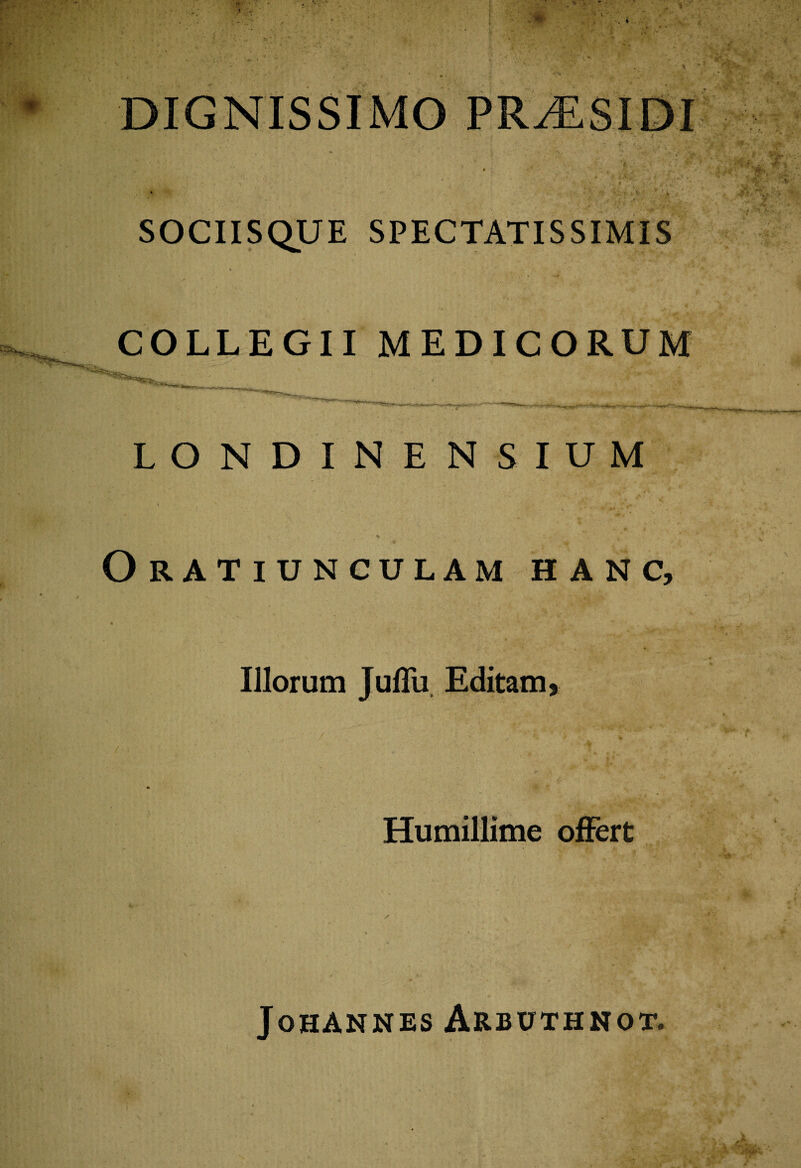 DIGNISSIMO PR^ESIDI SOCIISQUE SPECTATISSIMIS COLLEGII MEDICORUM LONDINENSIUM Oratiunculam hanc, 4) .* ‘ * A. w ° Illorum Juffu Editam, Humillime offert y. 'i * x Johannes Arbuthnot.