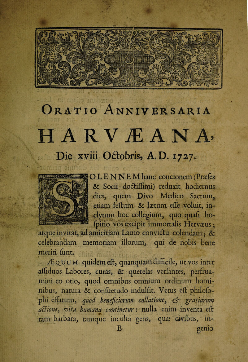 Oratio Anniversaria HARViEANA’ Die xviii O&obris, A.D. 1727. O L E N N E M hanc concionem (Prtefes & Socii do&iflimi) reduxit hodiernus dies, quem Divo Medico Sacrum, etiam feftum & lactum ede voluit, in¬ clytum hoc collegium, quo quafi ho- fpitio vos excipit immortalis Hervaeus; atque invitat, ad amicitiam Lauto convidtu colendam; & celebrandam memoriam illorum, qui de nobis bene meriti funt. ./Equum quidemeft, quanquamdifficile, ut vos inter afliduos Labores, curas, & querelas verfantes, perfrua- mini eo otio, quod omnibus omnium ordinum homi¬ nibus, natura & conluetudo indulfit. Vetus eft philofo- phi effatum, quod beneficiorum collatione, & gratiarum actione, rvita humana continetur: nulla enim inventa eft tam barbara, tamque inculta gens, qua? civibus, in- B genio