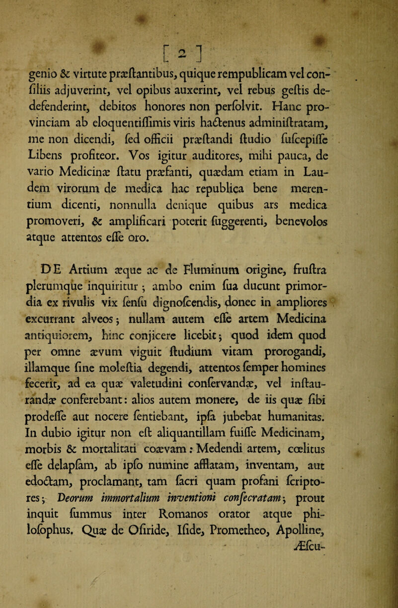 genio &c virtute prae flantibus, quique rempublicam vel con- fiiiis adjuverint, vel opibus auxerint, vel rebus geflis de- defenderint, debitos honores non perfolvit. Hanc pro¬ vinciam ab eloquentiflimis viris ha&enus adminiflratam, me non dicendi, fed officii proflandi fludio fufcepifle Libens profiteor. Vos igitur auditores, mihi pauca, de vario Medicina; flatu praefanti, quaedam etiam in Lau¬ dem virorum de medica hac republica bene meren¬ tium dicenti, nonnulla denique quibus ars medica promoveri, & amplificari poterit fuggerenti, benevolos atque attentos efle oro. DE Artium aeque ac de Fluminum origine, fruflra plerumque inquiritur •, ambo enim fua ducunt primor¬ dia ex rivulis vix fenfu dignofcendis, donec in ampliores excurrant alveos; nullam autem efle artem Medicina antiquiorem, hinc conjicere licebit j quod idem quod per omne aevum viguit fludium vitam prorogandi, illamque fine moleflia degendi, attentos femper homines fecerit, ad ea quae valetudini confervandae, vel inflau- randar conferebant : alios autem monere, de iis quae fibi prodefle aut nocere fentiebant, ipfa jubebat humanitas. In dubio igitur non efl aliquantillam fuiffe Medicinam, morbis &c mortalitati coaevam: Medendi artem, caelitus efle delapfam, ab ipfo numine afflatam, inventam, aut edo&am, proclamant, tam facri quam profani fcripto- resj Deorum immortalium inventioni confecratam-, prout inquit fummus inter Romanos orator atque phi- lofbphus. Quae de Ofiride, Ifide, Prometheo, Apolline, Aflcu-