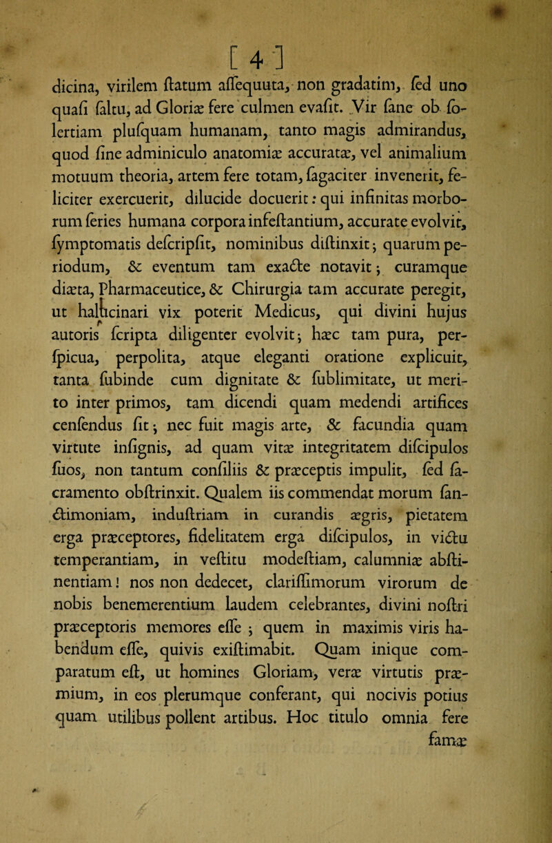 [4;] dicina, virilem flatum affequuta, non gradatim, fed uno quafi (altu, ad Gloris fere culmen evafit. Vir fanc ob fo- lertiam plufquam humanam, tanto magis admirandus, quod fine adminiculo anatomis accurata?, vel animalium motuum theoria, artem fere totam, fagaciter invenerit, fe¬ liciter exercuerit, dilucide docuerit: qui infinitas morbo¬ rum feries humana corpora infeftantium, accurate evolvit, fymptomatis deferipfit, nominibus diftinxit; quarum pe¬ riodum, & eventum tam exa£te notavit; curamque dista, Pharmaceutice, & Chirurgia tam accurate peregit, ut halucinari vix poterit Medicus, qui divini hujus autoris fcripta diligenter evolvit; hsc tam pura, per- fpicua, perpolita, atque eleganti oratione explicuit, tanta fubinde cum dignitate & fublimitate, ut meri¬ to inter primos, tam dicendi quam medendi artifices cenfendus fit; nec fuit magis arte, & facundia quam virtute infignis, ad quam vits integritatem difeipulos fuos, non tantum confiliis & prsceptis impulit, fed fa- cramento obflrinxit. Qualem iis commendat morum fen- £timoniam, induftriam in curandis sgris, pietatem erga prsceptores, fidelitatem erga difeipulos, in vicStu temperantiam, in veflitu modeftiam, calumnis abfti- nentiam! nos non dedecet, clariffimorum virorum de nobis benemerentium laudem celebrantes, divini noftri prsceptoris memores effe ; quem in maximis viris ha¬ bendum effe, quivis exiftimabit. Quam inique com¬ paratum eft, ut homines Gloriam, vers virtutis prs- mium, in eos plerumque conferant, qui nocivis potius quam utilibus pollent artibus. Hoc titulo omnia fere fams