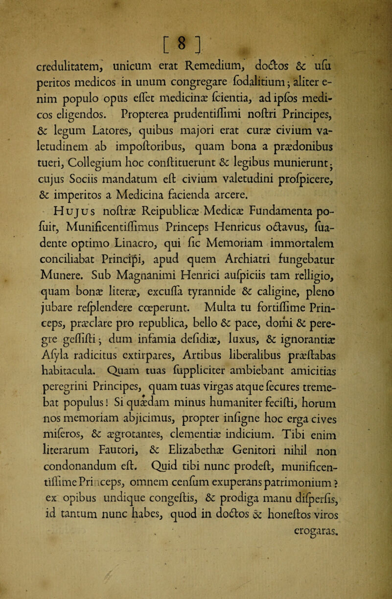 [8] „ credulitatem, unicum erat Remedium, dodos Sc ufu peritos medicos in unum congregare fodalitium; aliter e- nim populo opus effet medicina fcientia, ad ipfos medi¬ cos eligendos. Propterea prudentiffimi noftri Principes, Sc legum Latores, quibus majori erat curte civium va¬ letudinem ab impoftoribus, quam bona a praedonibus tueri, Collegium hoc conflituerunt Sc legibus munierunt- cujus Sociis mandatum eft civium valetudini profpicere, Sc imperitos a Medicina facienda arcere. Hujus noftrae Reipublicae Medica Fundamenta po- fuir, Munificentilhmus Princeps Henricus odavus, fua- dente optimo Linacro, qui ire Memoriam immortalem conciliabat Principi, apud quem Archiatri fungebatur Munere. Sub Magnanimi Henrici aufpiciis tam relligio, quam bonx literae, excufla tyrannide & caligine, pleno jubare refplendere coeperunt. Multa tu fbrtiffime Prin¬ ceps, praeclare pro republica, bello Sc pace, domi Sc pere¬ gre geflifli; dum infamia defidite, luxus, & ignorantiae Afyla radicitus extirpares, Artibus liberalibus praeftabas habitacula. Quam tuas fuppliciter ambiebant amicitias peregrini Principes, quam tuas virgas atque fecures treme¬ bat populus! Si qutedam minus humaniter fecifti, horum nos memoriam abjicimus, propter infigne hoc erga cives miferos, Sc aegrotantes, clementiae indicium. Tibi enim literarum Fautori, Sc Elizabethae Genitori nihil non condonandum eft. Quid tibi nunc prodeft, munificen- tilfime Princeps, omnem cenfum exuperans patrimonium ? ex opibus undique congeflis, Sc prodiga manu difoerfis, id tantum nunc habes, quod in dodos Sc honeltos viros erogaras»