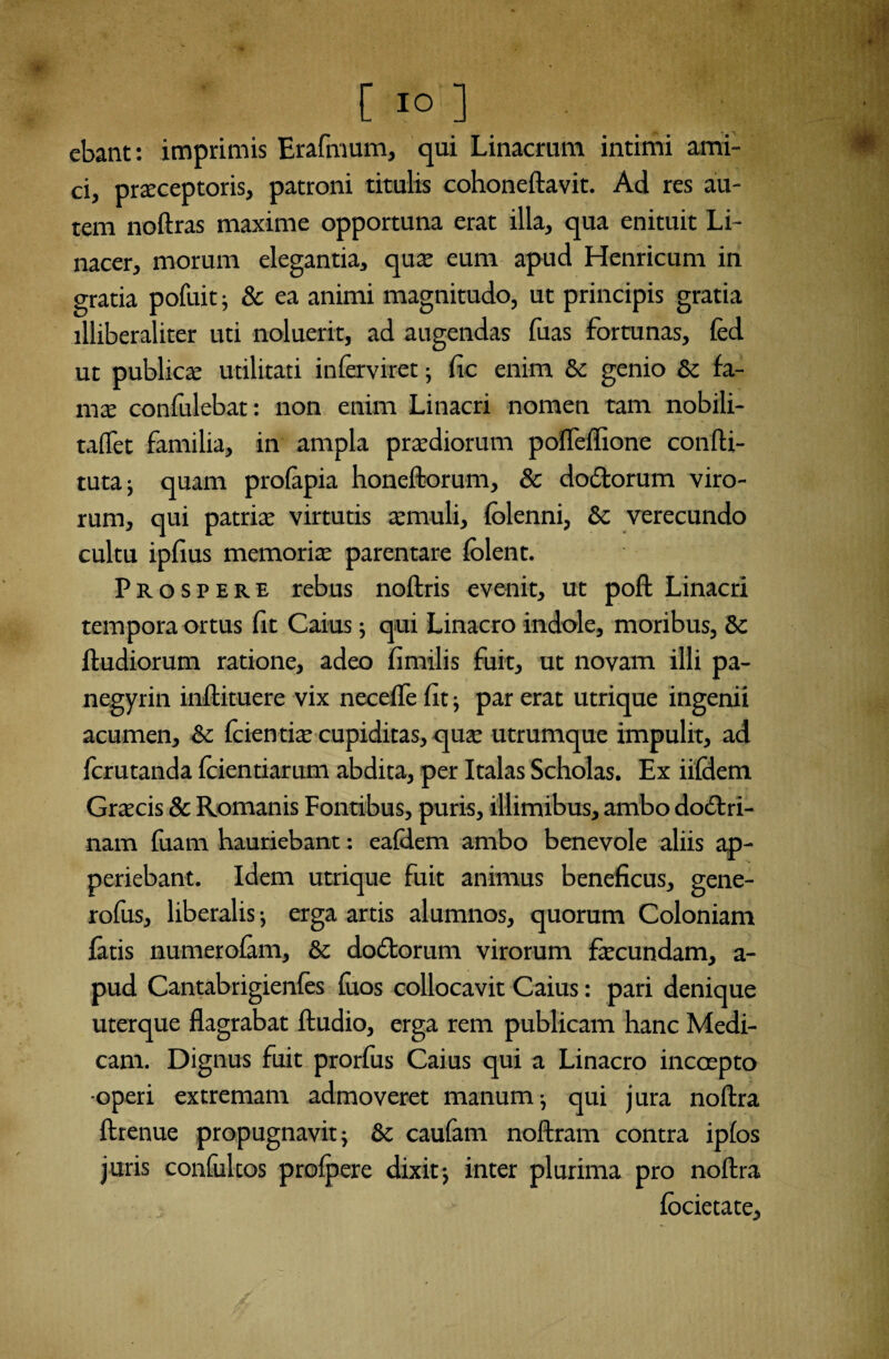 [ io ] ; ebant: imprimis Erafmum, qui Linacrum intimi ami¬ ci, prarceptoris, patroni titulis cohoneftavit. Ad res au¬ tem noftras maxime opportuna erat illa, qua enituit Li- nacer, morum elegantia, qua: eum apud Henricum in gratia pofuit; & ea animi magnitudo, ut principis gratia illiberaliter uti noluerit, ad augendas fuas fortunas, fed ut publicse utilitati i n fervi re t; (ic enim & genio & fa- mx confulebat: non enim Linacri nomen tam nobili- taflet familia, in ampla praediorum pofleflione confti- tuta ; quam prolapia honeftorum, & dodorum viro¬ rum, qui patrite virtutis «muli, (blenni, & verecundo cultu ipfius memoria parentare (olent. Prospere rebus noftris evenit, ut poft Linacri tempora ortus fit Caius ; qui Linacro indole, moribus, & (ludiorum ratione, adeo (imilis fuit, ut novam illi pa- negyrin inftituere vix neceffe (it; par erat utrique ingenii acumen, & (cientiae cupiditas, quae utrumque impulit, ad (crutanda (ciendarum abdita, per Italas Scholas. Ex ii(dem Graecis & Romanis Fontibus, puris, illimibus, ambo dodri- nam (uam hauriebant: ealdem ambo benevole aliis ap- periebant. Idem utrique fuit animus beneficus, gene- rofus, liberalis ; erga artis alumnos, quorum Coloniam fatis numerolam, & dodorum virorum fecundam, a- pud Cantabrigienfes (uos collocavit Caius: pari denique uterque flagrabat (ludio, erga rem publicam hanc Medi¬ cam. Dignus fuit prorfus Caius qui a Linacro incoepto ■operi extremam admoveret manum; qui jura noftra ftrenue propugnavit; & caufam noftram contra ipfos juris confultos pro(pere dixit; inter plurima pro noftra (ocietate.