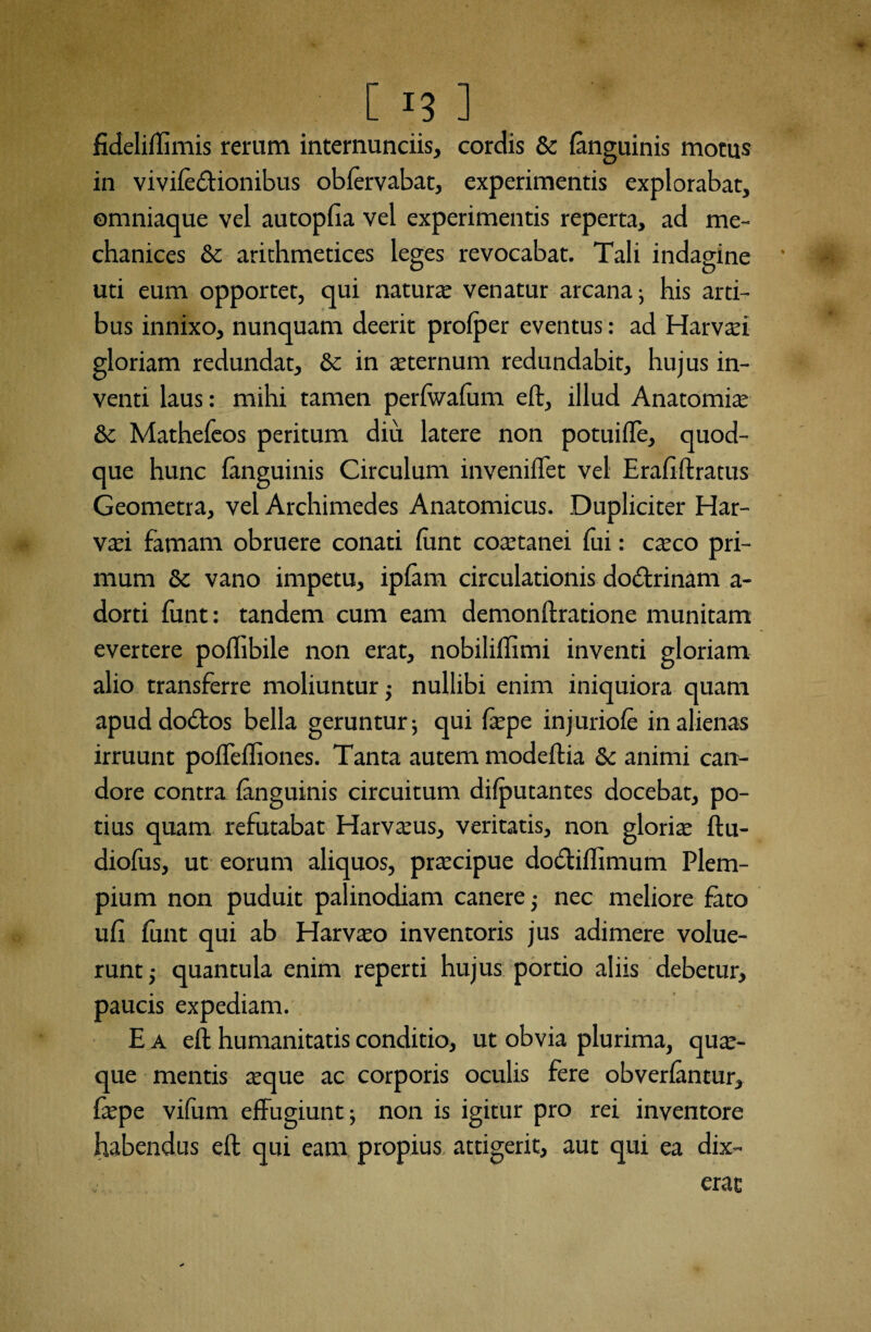 fideliffimis rerum internunciis, cordis & {anguinis motus in vivile&ionibus oblervabat, experimentis explorabat, ©mniaque vel autopfia vel experimentis reperta, ad me- chanices & arithmetices leges revocabat. Tali indagine uti eum opportet, qui natura; venatur arcana; his arti¬ bus innixo, nunquam deerit profper eventus: ad Harva;i gloriam redundat, & in sternum redundabit, hujus in¬ venti laus: mihi tamen perfwafum eft, illud Anatomia; 8c Mathefeos peritum diu latere non potuifle, quod¬ que hunc {anguinis Circulum inveniflet vel Erafiftratus Geometra, vel Archimedes Anatomicus. Dupliciter Har- vaei famam obruere conati funt coaetanei fui: caeco pri¬ mum 8c vano impetu, ip{am circulationis do&rinam a- dorti funt: tandem cum eam demonftratione munitam evertere poffibile non erat, nobilillimi inventi gloriam alio transferre moliuntur; nullibi enim iniquiora quam apud dodbos bella geruntur; qui faepe injuriofe in alienas irruunt poflefliones. Tanta autem modeftia & animi can¬ dore contra {anguinis circuitum difputantes docebat, po¬ tius quam refutabat Harvaeus, veritatis, non gloria ftu- diofus, ut eorum aliquos, praecipue dotftiffimum Plem- pium non puduit palinodiam canere; nec meliore fato ufi funt qui ab Harvaeo inventoris jus adimere volue¬ runt ,• quantula enim reperti hujus portio aliis debetur, paucis expediam. E a eft humanitatis conditio, ut obvia plurima, quae¬ que mentis aeque ac corporis oculis fere obverlantur, faepe vifum effugiunt; non is igitur pro rei inventore habendus eft qui eam propius attigerit, aut qui ea dix¬ erat