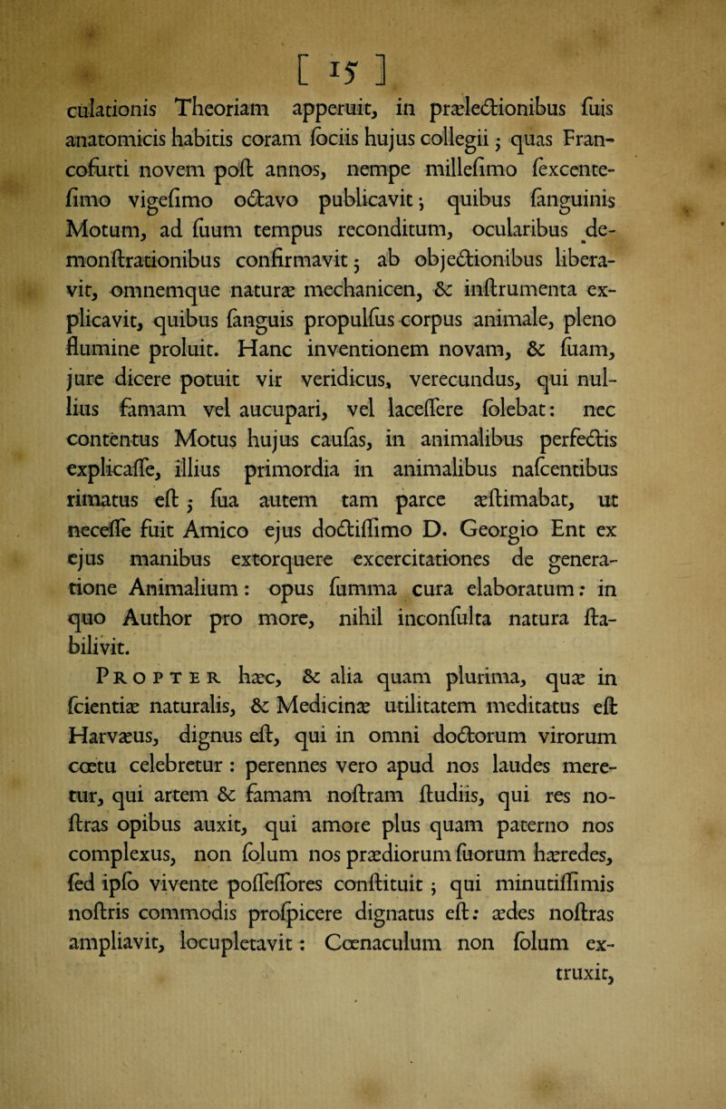 [15-3 dilationis Theoriam apperuit, in praelectionibus Tuis anatomicis habitis coram fociis hujus collegii • quas Fran- cofurti novem poft annos, nempe millefimo lexcente- fimo vigefimo oCtavo publicavit; quibus fanguinis Motum, ad fuum tempus reconditum, ocularibus _de- monftrationibus confirmavit; ab objectionibus libera¬ vit, omnemque natura: mechanicen, & inftrumenta ex¬ plicavit, quibus fanguis propullus corpus animale, pleno flumine proluit. Hanc inventionem novam, & luam, jure dicere potuit vir veridicus, verecundus, qui nul¬ lius famam vel aucupari, vel laceflere folebat: nec contentus Motus hujus caulas, in animalibus perfeCtis explicafle, illius primordia in animalibus nalcentibus rimatus eft,- fua autem tam parce illimabat, ut necefle fuit Amico ejus dottiflimo D. Georgio Ent ex ejus manibus extorquere excercitationes de genera¬ tione Animalium: opus fumma cura elaboratum: in quo Author pro more, nihil inconfulta natura fta- bilivit. Propter haec, & alia quam plurima, quae in fcientiae naturalis, & Medicinae utilitatem meditatus eft Harvaeus, dignus eft, qui in omni doCtorum virorum coetu celebretur : perennes vero apud nos laudes mere¬ tur, qui artem & famam noftram ftudiis, qui res no- ftras opibus auxit, qui amore plus quam paterno nos complexus, non lolum nos praediorum fuorum heredes, fed iplo vivente pofleflbres conftituit ; qui minutiflimis noftris commodis prolpicere dignatus eft: aedes noftras ampliavit, locupletavit: Coenaculum non lolum ex¬ traxit,
