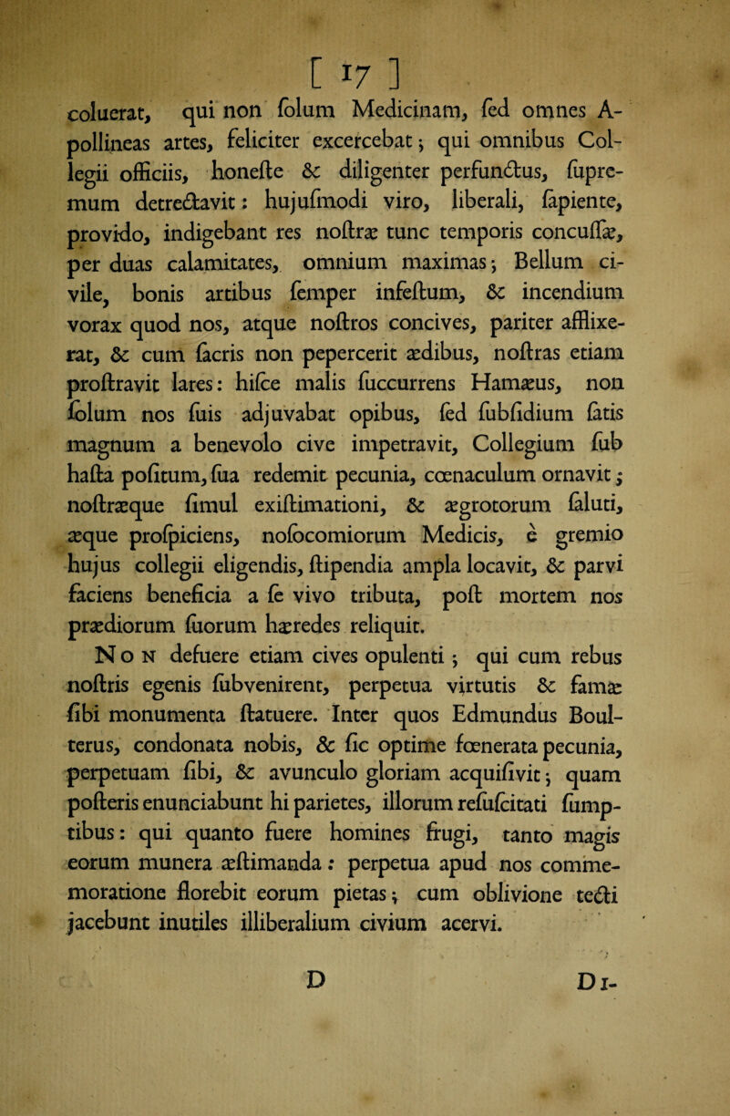 coluerat, qui non lolum Medicinam, fed omnes A- pollineas artes, feliciter excercebat; qui omnibus Col¬ legii officiis, honefte &c diligenter perfundus, fuprc- fflum detredavit: hujufmodi viro, liberali, lapiente, provido, indigebant res noltrae tunc temporis concuffie, per duas calamitates, omnium maximas; Bellum ci¬ vile, bonis artibus femper infellum, &c incendium vorax quod nos, atque noltros concives, pariter afflixe¬ rat, & cum lacris non pepercerit aedibus, noltras etiam proftravit lares: hilce malis luccurrens Hamseus, non lolum nos fuis adjuvabat opibus, fed fublidium latis magnum a benevolo cive impetravit. Collegium lub ha lia politum, lua redemit pecunia, coenaculum ornavit ,• no Urse que limul exillimationi, & aegrotorum laluti, teque prolpiciens, nolocomiorum Medicis, e gremio hujus collegii eligendis, llipendia ampla locavit, & parvi faciens beneficia a le vivo tributa, poli mortem nos praediorum luorum haeredes reliquit. Non defuere etiam cives opulenti; qui cum rebus noltris egenis liibvenirent, perpetua virtutis §c famae fibi monumenta llatuere. Inter quos Edmundus Boul- terus, condonata nobis, & fic optime foenerata pecunia, perpetuam fibi, & avunculo gloriam acquifivit ; quam polleris enunciabunt hi parietes, illorum relulcitati fump- tibus: qui quanto fuere homines frugi, tanto magis eorum munera ultimanda: perpetua apud nos comme¬ moratione florebit eorum pietas v cum oblivione tedi jacebunt inutiles illiberalium civium acervi. Di- D