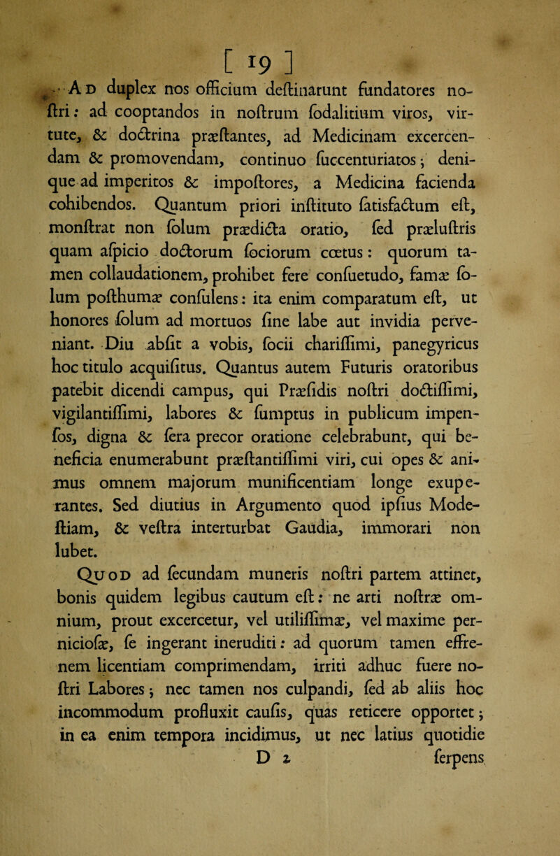 # • A d duplex nos officium delimarunt fundatores no¬ llri : ad cooptandos in nollrum lodalitium viros, vir¬ tute, & dodtrina praedantes, ad Medicinam excercen- dam & promovendam, continuo fuccenturiatos; deni¬ que ad imperitos Sc impollores, a Medicina facienda cohibendos. Quantum priori inftituto latisfablum ell, monllrat non lolum praediola oratio, fed praelullris quam afpicio do&orum fociorum ccEtus: quorum ta¬ men collaudationem, prohibet fere conluetudo, famae lo- lum pollhuma’ confidens : ita enim comparatum eft, ut honores lolum ad mortuos fine labe aut invidia perve¬ niant. Diu abfit a vobis, locii chariffimi, panegyricus hoc titulo acquifitus. Quantus autem Futuris oratoribus patebit dicendi campus, qui Praffidis nollri dobtiffimi, vigilantiffimi, labores & fumptus in publicum impen- fos, digna &: fera precor oratione celebrabunt, qui be¬ neficia enumerabunt prrellantiffimi viri, cui opes & ani¬ mus omnem majorum munificentiam longe exupe- rantes. Sed diutius in Argumento quod ipfius Mode- ftiam, & veftra interturbat Gaudia, immorari non lubet. Qu od ad fecundam muneris nollri partem attinet, bonis quidem legibus cautum ell: ne arti nollne om¬ nium, prout excercetur, vel utiliffimte, vel maxime per- niciofe, fe ingerant ineruditi: ad quorum tamen effre¬ nem licentiam comprimendam, irriti adhuc fuere no¬ llri Labores; nec tamen nos culpandi, fed ab aliis hoc incommodum profluxit caufis, quas reticere opportet J in ea enim tempora incidimus, ut nec latius quotidie D x ferpens