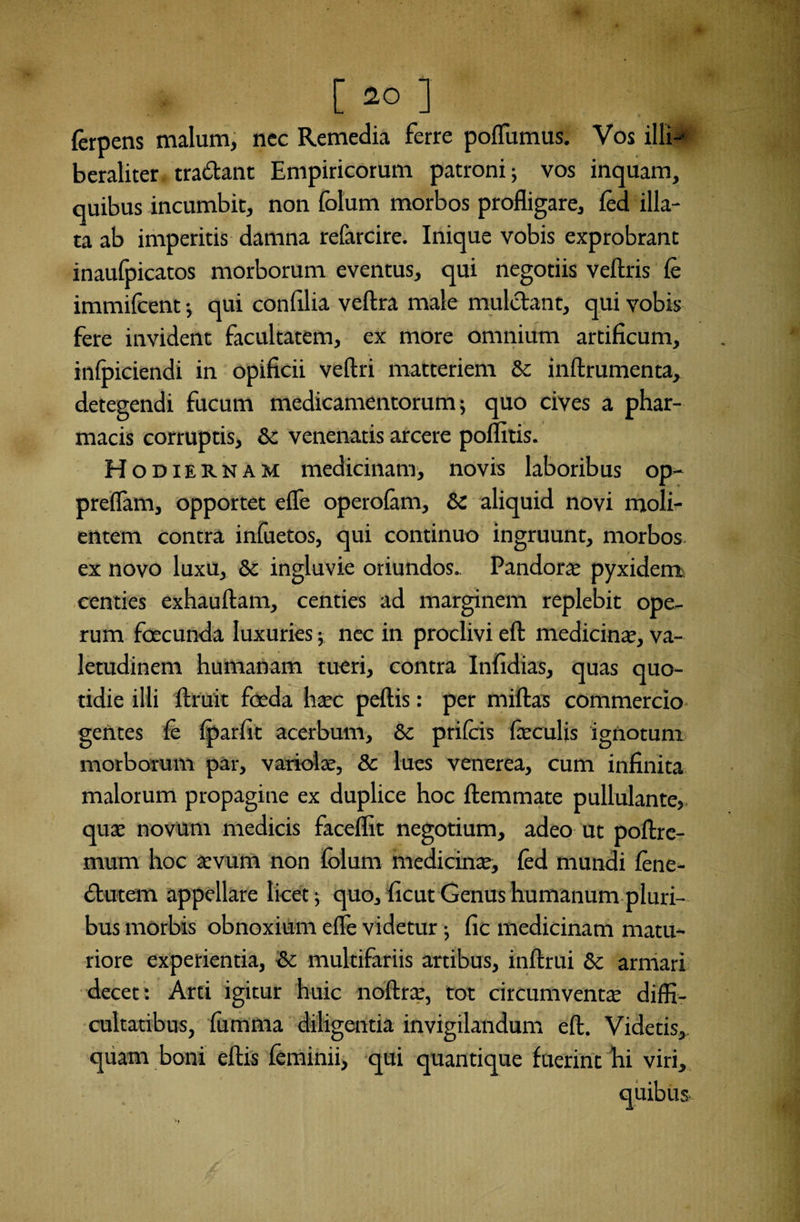 ferpens malum, ncc Remedia ferre poflumus. Vos illi-1 beraliter tradant Empiricorum patroni; vos inquam, quibus incumbit, non folum morbos profligare, fod illa¬ ta ab imperitis damna refarcire. Inique vobis exprobrant inaufpicatos morborum eventus, qui negotiis veftris fe immifoent •, qui confilia veftra male mulctant, qui vobis fere invident facultatem, ex more omnium artificum, infoiciendi in opificii veftri matteriem & inftrumenta, detegendi fucum medicamentorum; quo cives a phar¬ macis corruptis, & venenatis arcere poflltis. Hodiernam medicinam, novis laboribus op- . . * preflam, opportet efle operofam, &C aliquid novi moli¬ entem contra infuetos, qui continuo ingruunt, morbos ex novo luxu, & ingluvie oriundos.. Pandora; pyxidem centies exhauftam, centies ad marginem replebit ope¬ rum foscunda luxuries; nec in proclivi efl: medicina;, va¬ letudinem humanam tueri, contra Infidias, quas quo¬ tidie illi ftruit foeda htec peftis: per miftas commercio gentes fo fparfit acerbum, &c prifeis feculis ignotum morborum par, variolae, & lues venerea, cum infinita malorum propagine ex duplice hoc ftemmate pullulante,, qua; novum medicis faceflit negotium, adeo ut poftre- mum hoc arvum non folum medicina;, fed mundi fone- dutem appellare licet; quo, licut Genus humanum pluri¬ bus morbis obnoxium efle videtur; fic medicinam matu¬ riore experientia, Sc multifariis artibus, inftrui & armari decet: Arti igitur huic noftra;, tot circumventa; diffi¬ cultatibus, fumma diligentia invigilandum efl. Videtis, quam boni eftis feminii, qui quantique fuerint hi viri.