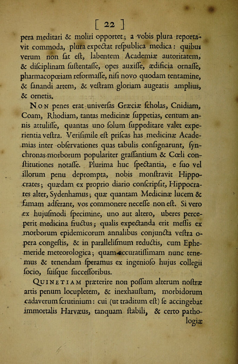 [22] pera meditari Sc moliri opportet; a vobis plura reporta¬ vit commoda, plura expedat refpublica medica: quibus verum non fit eft, labentem Academia; autoritatem, Sc difiiplinam fiftentafle, opes auxifle, aedificia ornafle, pharmacopoeiam reformafle, nifi novo quodam tentamine, Sc fanandi artem, Sc veftram gloriam augeatis amplius, Sc ornetis. Non penes erat; univerfas Gnxcix filiolas, Cnidiam, Coam, Rhodiam, tantas medicinae fuppetias, centum an¬ nis attulifle, quantas uno filum fuppeditare valet expe¬ rientia veftra. Verifimile eft prifias has medicinae Acade- mias inter obfirvationes quas tabulis confignarunt, lyn- chronas morborum populariter graflantium Sc Cceli con- ftitutiones notafle. Plurima huc (pedantia, e fuo vel illorum penu deprompta, nobis monftravit Hippo¬ crates ; quadam ex proprio diario confcripfit, Hippocra¬ tes alter, Sydenhamus qua: quantam Medicina: lucem Sc iamam adferant, vos commonere necefle non eft. Si vero ex hujuftnodi Ipecimine, uno aut altero, uberes perce¬ perit medicina frudus $ qualis expedanda erit raeffis ex morborum epidemicorum annalibus conjunda veftra o- pera congeftis, Sc in parallelilmum redudis, cum Ephe¬ meride meteorologica; quam«accuratiflimam nunc tene¬ mus Sc tenendam lperamus ex ingeniofo hujus collegii focio, fiilque (uccefforibus. Qui N e T i a m pmerire non poflum alterum noftra: artis penum locupletem, Sc inexhauftum, morbidorum cadaverum firutinium: cui (ut traditum eft) fe accingebat immortalis Harvsus, tanquam ftabili, & certo patho-