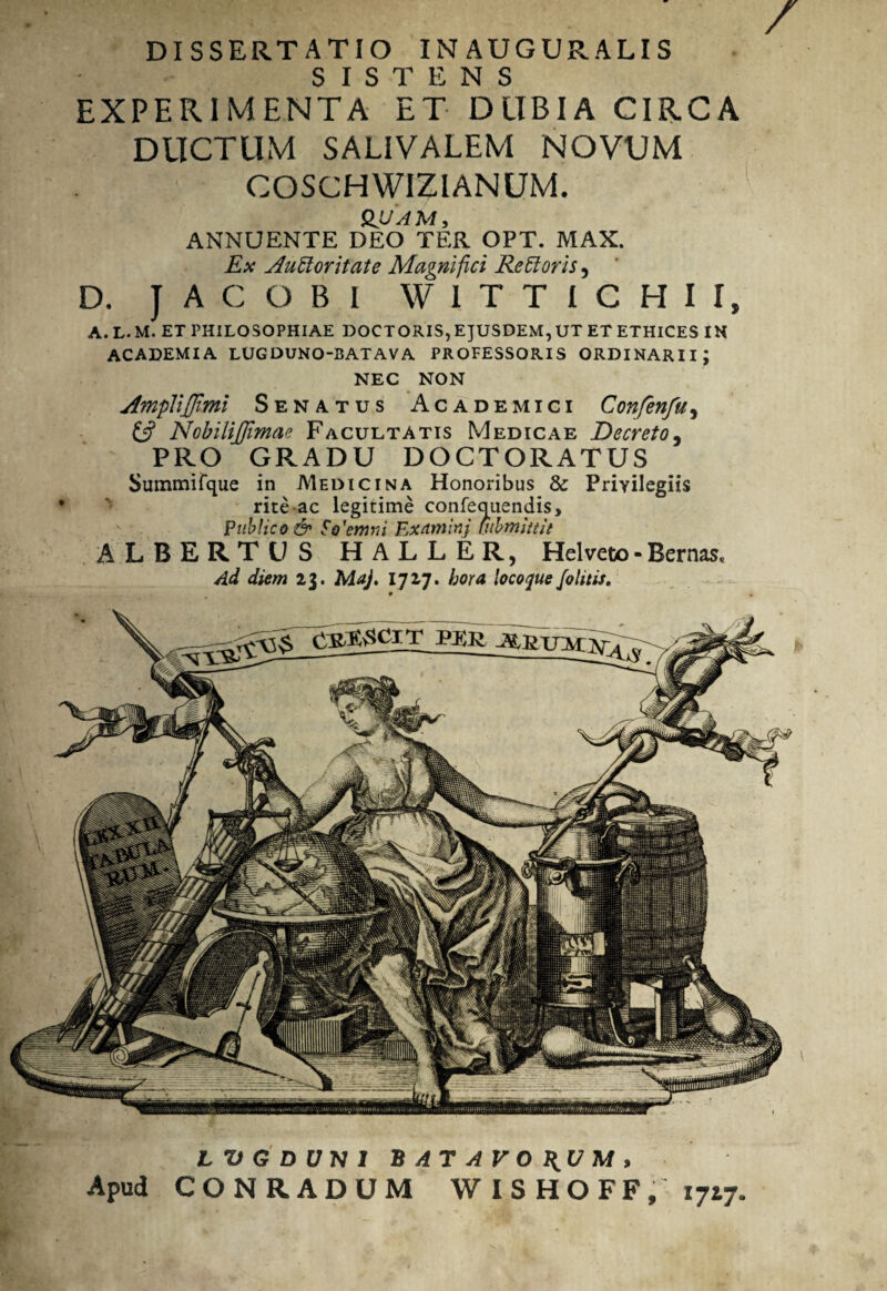 DISSERTATIO INAUGURALIS SISTENS EXPERIMENTA ET D LIBI A CIRCA DUCTUM SALIVALEM NOVUM COSCHWIZIANUM. QUAM, ANNUENTE DEO TER OPT. MAX. Ex AuEtoritate Magnifici Re£1 oris, D. J AC OBI W1TTICHII, a.l.m. et philosophiae doctoris,ejusdem,ut et ethices in ACADEMIA LUGDUNO-BATAVA PROFESSORIS ORDINARII; NEC NON AmpliJJimi Senatus Academici Confenfu, £5? NobiliJJimae Facultatis Medicae Decreto, PRO GRADU DOCTORATUS Summifque in Medicina Honoribus & Privilegiis rite ac legitime confequendis. Publico & $o'emm Examinj inbmittit ALBERTU S HALLER, Helveco-Bernas, Ad diem 23. Maj. 1717. hora locoque /olitis. LVGDUH1 BATAVORUM, Apud CONRADUM WISHOFF, 1717