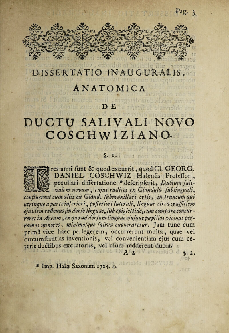 Pag. $ £Sy&3 » Cj&3 cdfc) c^P c^> <^> <Sjp e$p ig - ', * ; ;/•*“/'' / >•■*■'• ! ' r f f ) f i ■ i' * «* ^*f «* • f» rt > DISSERTATIO INAU GURALIS, ANATOMICA *' S k } - ,. , * ..; # „* • 1 ; • * ' . D E DUCTU SALIVALI NOVO COSCHWIZIANO. §. i. res anni funt Sc quod excurrit, quod Cl. GEORG. DANIEL COSCHWIZ Halenfis' ProtcfTor , peculiari diflertatione *defcripferit, Duttum fali- valern novum, cujus radices cx Glandula fublinguali, confluerent cum aliis ex Gland. fubmaxillari ortis, /» truncum qui utrinque a parte inferiori, pofteriori laterali, linguae circa craflitiem ejusdem reflexus jn dor(o linguae,fub epiglottideycum compare concur¬ reret in Arcum, ex quo ad dorfum linguae ejufque papillas vicinas per- ramos minores, minimofque faliva exoneraretur. Jam tunc cum prima vice haec perlegerem, occurrerunt multa, quae vel circumdandas inventionis, vel convenientiam ejus cum ce¬ teris du&ibus excretoriis, vel ufum redderent dubia. A Z §. 2. * Imp. Hal* Saxonum 1714, 4.