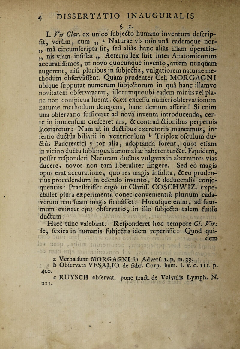 §• 2.* I. Vir Clar. ex unico fubje&o humano inventum defcrip- fit, verum, cum „ a Naturae vis non una eademque nor- „ ma circumfcripta fit, fed alias hanc alias illam operatio- „ nis viam infiftat „ Aeterna lex fuit inter Anatomicorum accuratiffimos, ut novo quocunque invento,artem nunquam augerent, nif! pluribus in fubje&is, vulgatiorem naturae me¬ thodum obfervafTent. Quam prudenter Cei. MORGAGNI ubique fupputat numerum fubje&orum in qua hanc illamve novitatem obfervaverat, illorumque ubi eadem miniisvel pla¬ ne non confpicua fuerat, 6cex exceflu numeriobfervationum naturae methodum detegens, hanc demum aflerit! Si enim una obfervatio fufficeret ad nova inventa introducenda, cer¬ te in immenfum crefceret ars, contradi&ionibus perpetuis laceraretur: Nam ut in du&ibus excretoriis maneamus, in* fertio du&us biliarii in ventriculum b Triplex ofculum du¬ plus Pancreatici c tot alia, adoptanda forent, quot etiam in vicino dudu fublinguali anomaliae haberentur&c.Equidem* poffet refponderi Naturam du&us vulgares in aberrantes vias ducere, novos non tam liberaliter fingere. Sed eo magis opus erat accuratione, quo res magis infolita, Sceo pruden¬ tius procedendum in edendo invento, & deducendis conje- quentiis: PraeftitifTet ergo ut ClarifT. COSCHWIZ. expe- daflet plura experimenta donec convenientia plurium cada¬ verum rem fuam magis firmaffet: Hucufque enim, ad fum- mum evincet ejus obfervatio, in illo fubjedo talem fuiffe du&um: Haec tunc valebant. Refponderet hoc tempore G7. Vir. fe, fexies in humanis fubjedis idem reperiifle: Quod qui¬ dem a Verba funt MORGAGNI in Adverf. I. p. m. 3$. b Obfervara VESALIO de fabr. Corp. hum. 1. v. c. iil. p. c RUYSCH obfervat. pone trad.de Valvulis Lymph. N* 111. ' 1 ; “ 