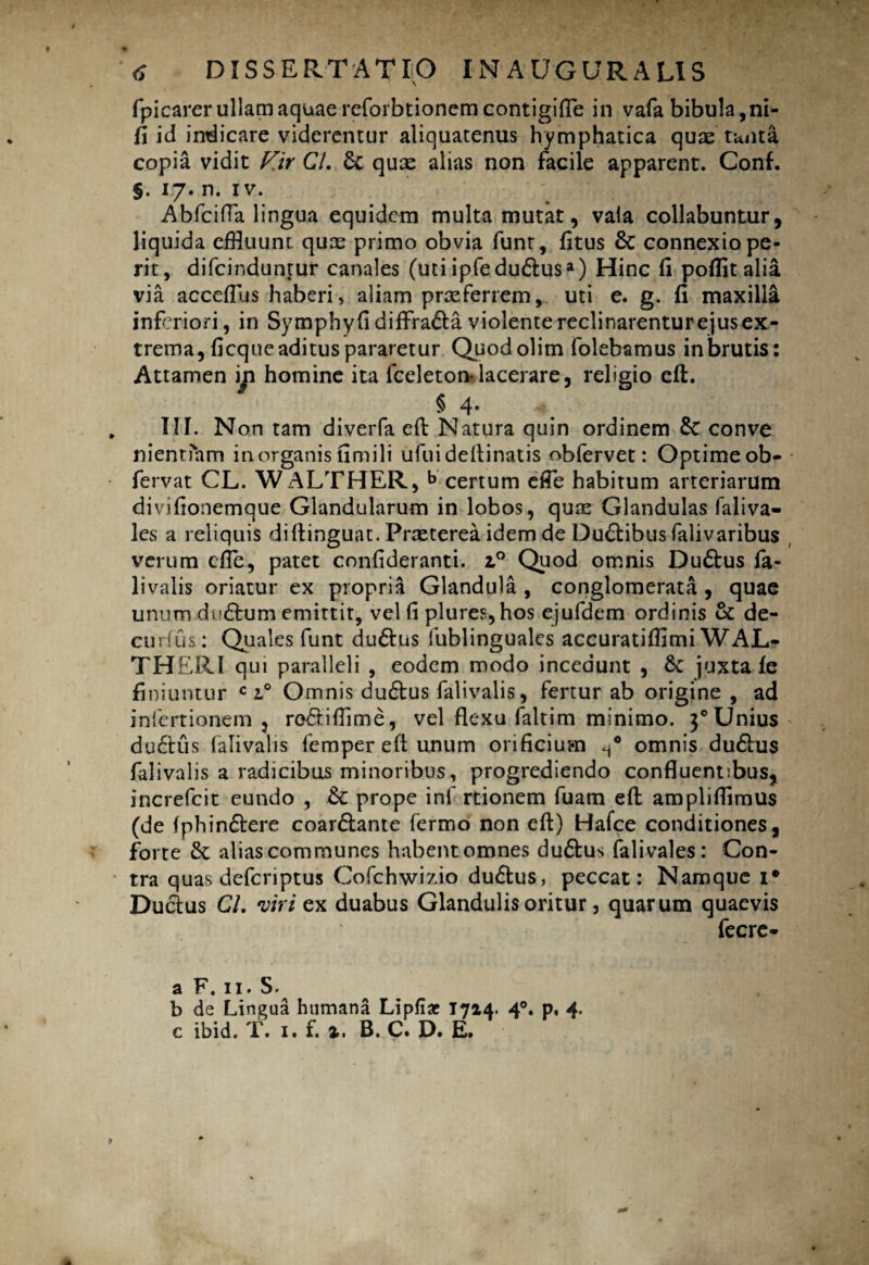 fpicarerullamaquaereforbtionemcontigifle in vafa bibula,ni- fi id indicare viderentur aliquatenus hymphatica quae tunta copia vidit V.ir CL Se quae alias non facile apparent. Conf. §. 17. n. iv. AbfcifTa lingua equidem multa mutat, vala collabuntur, liquida effluunt quae primo obvia funt, fitus 8c connexio pe¬ rit, difeinduntur canales (uti ipfe du&usa) Hinc fi pofiit alia via acceflus haberi, aliam praeferrem, uti e. g. fi maxilla inferiori, in Symphyfidiffra&a violente reclinarentur ejus ex¬ trema, ficque aditus pararetur Quodolim folebamus in brutis: Attamen in homine ita fceleton*lacerare, religio eft. § 4. IIT. Non tam diverfa efb Natura quin ordinem Sc conve nientiam in organis fimili ufuideftinatis obfervet: Optime ob- fervat CL. WALTHER, b certum efie habitum arteriarum divifionemque Glandularum in lobos, quae Glandulas faliva- les a reliquis diftinguat. Praeterea idem de Dualibus falivaribus verum cfle, patet confideranti. i° Quod omnis Du&us fa- livalis oriatur ex propria Glandula , conglomerata, quae unum du&um emittit, vel fi plures,hos ejufdem ordinis Se de- curfus: Quales funt du&us fublinguales accuratifflmi WAL- THERI qui paralleli , eodem modo incedunt , Sc juxta fe finiuntur c 2.0 Omnis du&us falivalis, fertur ab origine , ad infertionem , rc&iftime, vel flexu faltim minimo. 30Unius ductus falivalis femper eft unum orificium omnis du&us falivalis a radicibus minoribus, progrediendo confluentibus, increfcit eundo , Sc prope inf rtionem fuam eft ampliflimus (de fphin&ere coar&ante fermo non eft) Hafce conditiones, forte Sc alias communes habent omnes du&us fali vales: Con¬ tra quas deferiptus Cofchwizio du&us, peccat: Namque i* Du&us CL viri ex duabus Glandulis oritur, quarum quaevis fecrc* a F. 11. S. b de Lingua humana Lipfiae 1714. 4°. p. 4. c ibid. T. 1. f. ». B. C. D. E.